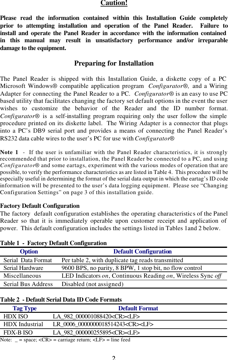 2 2 Caution!  Please read the information contained within this Installation Guide completely prior to attempting installation and operation of the Panel Reader.  Failure to install and operate the Panel Reader in accordance with the information contained in this manual may result in unsatisfactory performance and/or irreparable damage to the equipment.  Preparing for Installation  The Panel Reader is shipped with this Installation Guide, a diskette copy of a PC Microsoft Windows® compatible application program  Configurator®,  and a Wiring Adapter for connecting the Panel Reader to a PC.  Configurator® is an easy to use PC based utility that facilitates changing the factory set default options in the event the user wishes to customize the behavior of the Reader and the ID number format.  Configurator® is a self-installing program requiring only the user follow the simple procedure printed on its diskette label.  The Wiring Adapter is a connector that plugs into a PC’s DB9 serial port and provides a means of connecting the Panel Reader’s RS232 data cable wires to the user’s PC for use with Configurator®  Note 1  -  If the user is unfamiliar with the Panel Reader characteristics, it is strongly recommended that prior to installation, the Panel Reader be connected to a PC, and using Configurator® and some eartags, experiment with the various modes of operation that are possible, to verify the performance characteristics as are listed in Table 4.  This procedure will be especially useful in determining the format of the serial data output in which the eartag’s ID code information will be presented to the user’s data logging equipment.  Please see “Changing Configuration Settings” on page 3 of this installation guide.  Factory Default Configuration The factory  default configuration establishes the operating characteristics of the Panel Reader so that it is immediately operable upon customer receipt and application of power.  This default configuration includes the settings listed in Tables 1and 2 below.  Table 1  -  Factory Default Configuration Option Default Configuration Serial  Data Format Per table 2, with duplicate tag reads transmitted Serial Hardware 9600 BPS, no parity, 8 BPW, 1 stop bit, no flow control Miscellaneous LED Indicators on, Continuous Reading on, Wireless Sync off Serial Bus Address Disabled (not assigned)  Table 2  - Default Serial Data ID Code Formats Tag Type Default Format HDX ISO LA_982_000001088420&lt;CR&gt;&lt;LF&gt; HDX Industrial LR_0006_0000000018514243&lt;CR&gt;&lt;LF&gt; FDX-B ISO LA_982_000000255895&lt;CR&gt;&lt;LF&gt; Note:  _ = space; &lt;CR&gt; = carriage return; &lt;LF&gt; = line feed 