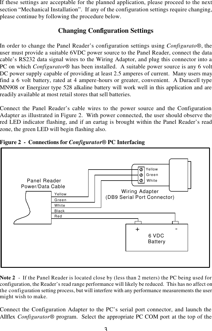 3 3  If these settings are acceptable for the planned application, please proceed to the next section “Mechanical Installation”.  If any of the configuration settings require changing, please continue by following the procedure below.  Changing Configuration Settings  In order to change the Panel Reader’s configuration settings using Configurato®, the user must provide a suitable 6VDC power source to the Panel Reader, connect the data cable’s RS232 data signal wires to the Wiring Adaptor, and plug this connector into a PC on which Configurator® has been installed.  A suitable power source is any 6 volt DC power supply capable of providing at least 2.5 amperes of current.  Many users may find a 6 volt battery, rated at 4 ampere-hours or greater, convenient.  A Duracell type MN908 or Energizer type 528 alkaline battery will work well in this application and are readily available at most retail stores that sell batteries.  Connect the Panel Reader’s cable wires to the power source and the Configuration Adapter as illustrated in Figure 2.  With power connected, the user should observe the red LED indicator flashing, and if an eartag is brought within the Panel Reader’s read zone, the green LED will begin flashing also.  Figure 2  -  Connections for Configurator® PC Interfacing  YellowGreenWhite+               -6 VDCBatteryYellowGreenWhiteBlackRedPanel ReaderPower/Data Cable Wiring Adapter(DB9 Serial Port Connector)  Note 2  -  If the Panel Reader is located close by (less than 2 meters) the PC being used for configuration, the Reader’s read range performance will likely be reduced.  This has no affect on the configuration setting process, but will interfere with any performance measurements the user might wish to make.  Connect the Configuration Adapter to the PC’s serial port connector, and launch the Allflex  Configurator® program.  Select the appropriate PC COM port at the top of the 