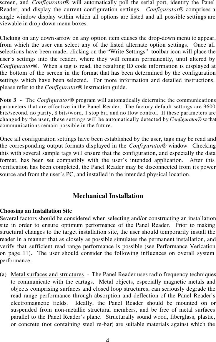 4 4 screen, and  Configurator® will automatically poll the serial port, identify the Panel Reader, and display the current configuration settings.  Configurator® comprises a single window display within which all options are listed and all possible settings are viewable in drop-down menu boxes.  Clicking on any down-arrow on any option item causes the drop-down menu to appear, from which the user can select any of the listed alternate option settings.  Once all selections have been made, clicking on the “Write Settings”  toolbar icon will place the user’s settings into the reader, where they will remain permanently, until altered by Configurator®.  When a tag is read, the resulting ID code information is displayed at the bottom of the screen in the format that has been determined by the configuration settings which have been selected.  For more information and detailed instructions, please refer to the Configurator® instruction guide.  Note 3  -  The Configurator® program will automatically determine the communications parameters that are effective in the Panel Reader.  The factory default settings are 9600 bits/second, no parity, 8 bits/word, 1 stop bit, and no flow control.  If these parameters are changed by the user, these settings will be automatically detected by Configurator® so that communications remain possible in the future.  Once all configuration settings have been established by the user, tags may be read and the corresponding output formats displayed in the Configurator® window.  Checking this with several sample tags will ensure that the configuration, and especially the data format, has been set compatibly with the user’s intended application.  After this verification has been completed, the Panel Reader may be disconnected from its power source and from the user’s PC, and installed in the intended physical location.   Mechanical Installation  Choosing an Installation Site Several factors should be considered when selecting and/or constructing an installation site in order to ensure optimum performance of the Panel Reader.  Prior to making structural changes to the target installation site, the user should temporarily install the reader in a manner that as closely as possible simulates the permanent installation, and verify that sufficient read range performance is possible (see Performance Verication on page 11).  The user should consider the following influences on overall system performance.  (a) Metal surfaces and structures  -  The Panel Reader uses radio frequency techniques to communicate with the eartags.  Metal objects, especially magnetic metals and objects comprising surfaces and closed loop structures, can seriously degrade the read range performance through absorption and deflection of the Panel Reader’s electromagnetic fields.  Ideally, the Panel Reader should be mounted on or suspended from non-metallic structural members, and be free of metal surfaces parallel to the Panel Reader’s plane.  Structurally sound wood, fiberglass, plastic, or concrete (not containing steel re-bar) are suitable materials against which the 
