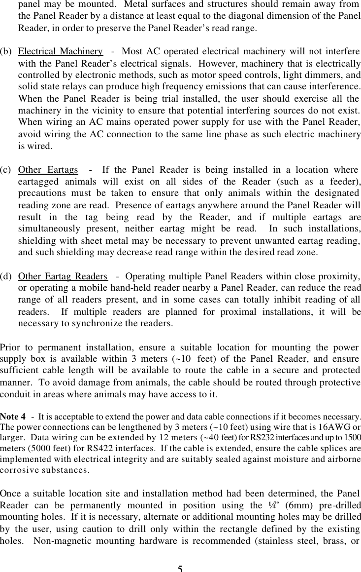 5 5 panel may be mounted.  Metal surfaces and structures should remain away from the Panel Reader by a distance at least equal to the diagonal dimension of the Panel Reader, in order to preserve the Panel Reader’s read range.  (b) Electrical Machinery  -  Most AC operated electrical machinery will not interfere with the Panel Reader’s electrical signals.  However, machinery that is electrically controlled by electronic methods, such as motor speed controls, light dimmers, and solid state relays can produce high frequency emissions that can cause interference.  When the Panel Reader is being trial installed, the user should exercise all the machinery in the vicinity to ensure that potential interfering sources do not exist.  When wiring an AC mains operated power supply for use with the Panel Reader, avoid wiring the AC connection to the same line phase as such electric machinery is wired.  (c) Other Eartags  -  If the Panel Reader is being installed in a location where eartagged animals will exist on all sides of the Reader (such as a feeder), precautions must be taken to ensure that only animals within the designated reading zone are read.  Presence of eartags anywhere around the Panel Reader will result in the tag being read by the Reader, and if multiple eartags are simultaneously present, neither eartag might be read.  In such installations, shielding with sheet metal may be necessary to prevent unwanted eartag reading, and such shielding may decrease read range within the desired read zone.  (d) Other Eartag Readers  -  Operating multiple Panel Readers within close proximity, or operating a mobile hand-held reader nearby a Panel Reader, can reduce the read range of all readers present, and in some cases can totally inhibit reading of all readers.  If multiple readers are planned for proximal installations, it will be necessary to synchronize the readers.  Prior to permanent installation, ensure a suitable location for mounting the power supply box is available within 3 meters (~10  feet) of the Panel Reader, and ensure sufficient cable length will be available to route the cable in a secure and protected manner.  To avoid damage from animals, the cable should be routed through protective conduit in areas where animals may have access to it.  Note 4  -  It is acceptable to extend the power and data cable connections if it becomes necessary.  The power connections can be lengthened by 3 meters (~10 feet) using wire that is 16AWG or larger.  Data wiring can be extended by 12 meters (~40 feet) for RS232 interfaces and up to 1500 meters (5000 feet) for RS422 interfaces.  If the cable is extended, ensure the cable splices are implemented with electrical integrity and are suitably sealed against moisture and airborne corrosive substances.  Once a suitable location site and installation method had been determined, the Panel Reader can be permanently mounted in position using the ¼” (6mm) pre-drilled mounting holes.  If it is necessary, alternate or additional mounting holes may be drilled by the user, using caution to drill only within the rectangle defined by the existing holes.  Non-magnetic mounting hardware is recommended (stainless steel, brass, or 