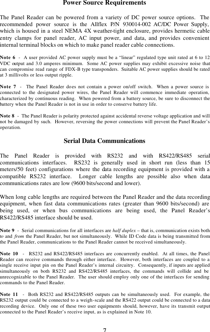 7 7 Power Source Requirements  The Panel Reader can be powered from a variety of DC power source options.  The recommended power source is the Allflex P/N 930014-002 AC/DC Power Supply, which is housed in a steel NEMA 4X weather-tight enclosure, provides hermetic cable entry clamps for panel reader, AC input power, and data, and provides convenient internal terminal blocks on which to make panel reader cable connections.  Note 6  -  A user provided AC power supply must be a “linear” regulated type unit rated at 6 to 12 VDC output and 3.0 amperes minimum.  Some AC power supplies may exhibit excessive noise that can compromise read range of FDX-B type transponders.  Suitable AC power supplies should be rated at 3 millivolts or less output ripple.  Note 7  -  The Panel Reader does not contain a power on/off switch.  When a power source is connected to the designated power wires, the Panel Reader will commence immediate operation, characterized by continuous reading.  When powered from a battery source, be sure to disconnect the battery when the Panel Reader is not in use in order to conserve battery life.  Note 8  -  The Panel Reader is polarity protected against accidental reverse voltage application and will not be damaged by such.  However, reversing the power connections will prevent the Panel Reader’s operation.  Serial Data Communications  The Panel Reader is provided with RS232 and with RS422/RS485 serial communications interfaces.  RS232 is generally used in short run (less than 15 meters/50 feet) configurations where the data recording equipment is provided with a compatible RS232 interface.  Longer cable lengths are possible also when data communications rates are low (9600 bits/second and lower).  When long cable lengths are required between the Panel Reader and the data recording equipment, when fast data communications rates (greater than 9600 bits/second) are being used, or when bus communications are being used, the Panel Reader’s RS422/RS485 interface should be used.  Note 9  -  Serial communications for all interfaces are half duplex – that is, communication exists both to and  from the Panel Reader, but not simultaneously.  While ID Code data is being transmitted from the Panel Reader, communications to the Panel Reader cannot be received simultaneously.  Note 10  -  RS232 and RS422/RS485 interfaces are concurrently enabled.  At all times, the Panel Reader can receive commands through either interface.  However, both interfaces are coupled to a single receive input pin on the Panel Reader’s internal circuitry.  Consequently, if inputs are applied simultaneously on both RS232 and RS422/RS485 interfaces, the commands will collide and be unrecognizable to the Panel Reader.  The user should employ only one of the interfaces for sending commands to the Panel Reader.  Note 11  -  Both RS232 and RS422/RS485 outputs can be simultaneously used.  For example, the RS232 output could be connected to a weigh-scale and the RS422 output could be connected to a data recording device.  Only one of these two user equipments should, however, have its transmit output connected to the Panel Reader’s receive input, as is explained in Note 10.  