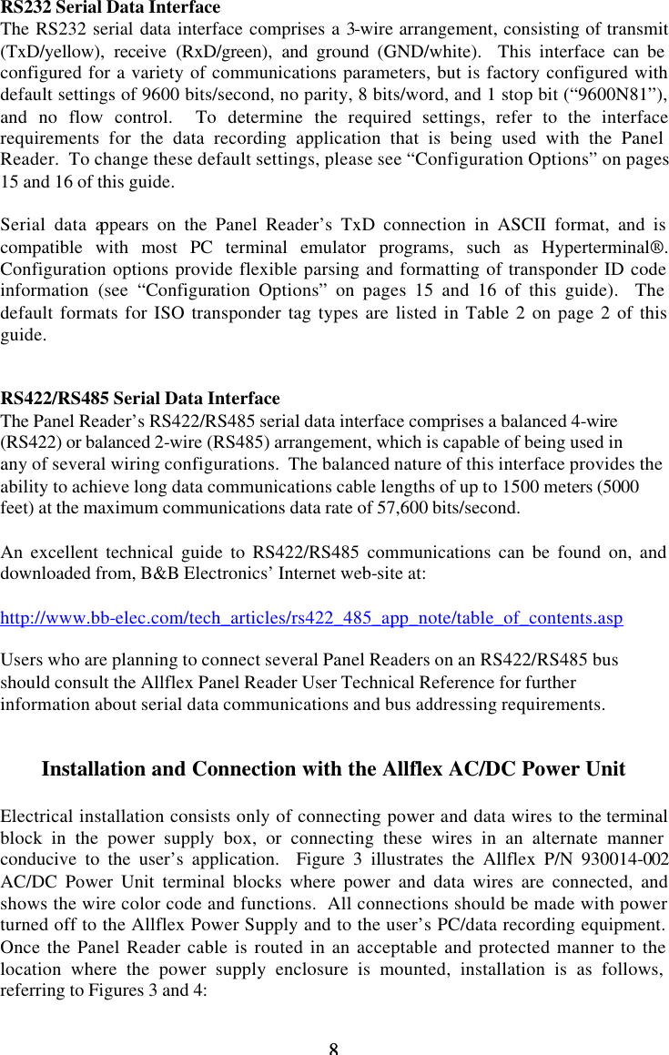 8 8 RS232 Serial Data Interface The RS232 serial data interface comprises a 3-wire arrangement, consisting of transmit (TxD/yellow), receive (RxD/green), and ground (GND/white).  This interface can be configured for a variety of communications parameters, but is factory configured with default settings of 9600 bits/second, no parity, 8 bits/word, and 1 stop bit (“9600N81”), and no flow control.  To determine the required settings, refer to the interface requirements for the data recording application that is being used with the Panel Reader.  To change these default settings, please see “Configuration Options” on pages 15 and 16 of this guide.    Serial data appears on the Panel Reader’s TxD connection in ASCII format, and is compatible with most PC terminal emulator programs, such as Hyperterminal®.  Configuration options provide flexible parsing and formatting of transponder ID code information (see “Configuration Options” on pages 15 and 16 of this guide).  The default formats for ISO transponder tag types are listed in Table 2 on page 2 of this guide.   RS422/RS485 Serial Data Interface The Panel Reader’s RS422/RS485 serial data interface comprises a balanced 4-wire (RS422) or balanced 2-wire (RS485) arrangement, which is capable of being used in any of several wiring configurations.  The balanced nature of this interface provides the ability to achieve long data communications cable lengths of up to 1500 meters (5000 feet) at the maximum communications data rate of 57,600 bits/second.    An excellent technical guide to RS422/RS485 communications can be found on, and downloaded from, B&amp;B Electronics’ Internet web-site at:   http://www.bb-elec.com/tech_articles/rs422_485_app_note/table_of_contents.asp  Users who are planning to connect several Panel Readers on an RS422/RS485 bus should consult the Allflex Panel Reader User Technical Reference for further information about serial data communications and bus addressing requirements.   Installation and Connection with the Allflex AC/DC Power Unit  Electrical installation consists only of connecting power and data wires to the terminal block in the power supply box, or connecting these wires in an alternate manner conducive to the user’s application.  Figure 3 illustrates the Allflex P/N 930014-002 AC/DC Power Unit terminal blocks where power and data wires are connected, and shows the wire color code and functions.  All connections should be made with power turned off to the Allflex Power Supply and to the user’s PC/data recording equipment.  Once the Panel Reader cable is routed in an acceptable and protected manner to the location where the power supply enclosure is mounted, installation is as follows, referring to Figures 3 and 4: 