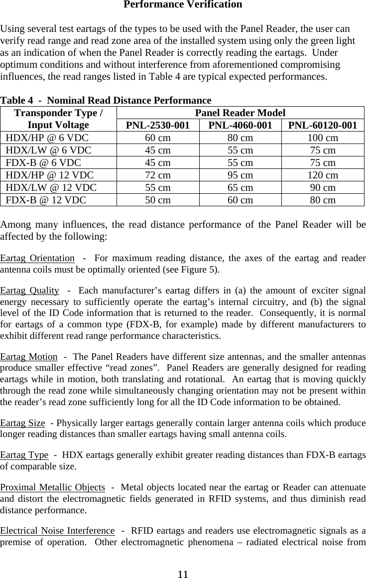 Performance Verification  Using several test eartags of the types to be used with the Panel Reader, the user can verify read range and read zone area of the installed system using only the green light as an indication of when the Panel Reader is correctly reading the eartags.  Under optimum conditions and without interference from aforementioned compromising influences, the read ranges listed in Table 4 are typical expected performances.  Table 4  -  Nominal Read Distance Performance Panel Reader Model Transponder Type / Input Voltage  PNL-2530-001 PNL-4060-001 PNL-60120-001 HDX/HP @ 6 VDC  60 cm  80 cm  100 cm HDX/LW @ 6 VDC  45 cm  55 cm  75 cm FDX-B @ 6 VDC  45 cm  55 cm  75 cm HDX/HP @ 12 VDC  72 cm  95 cm  120 cm HDX/LW @ 12 VDC  55 cm  65 cm  90 cm FDX-B @ 12 VDC  50 cm  60 cm  80 cm  Among many influences, the read distance performance of the Panel Reader will be affected by the following:  Eartag Orientation  -  For maximum reading distance, the axes of the eartag and reader antenna coils must be optimally oriented (see Figure 5).  Eartag Quality  -  Each manufacturer’s eartag differs in (a) the amount of exciter signal energy necessary to sufficiently operate the eartag’s internal circuitry, and (b) the signal level of the ID Code information that is returned to the reader.  Consequently, it is normal for eartags of a common type (FDX-B, for example) made by different manufacturers to exhibit different read range performance characteristics.  Eartag Motion  -  The Panel Readers have different size antennas, and the smaller antennas produce smaller effective “read zones”.  Panel Readers are generally designed for reading eartags while in motion, both translating and rotational.  An eartag that is moving quickly through the read zone while simultaneously changing orientation may not be present within the reader’s read zone sufficiently long for all the ID Code information to be obtained.  Eartag Size  - Physically larger eartags generally contain larger antenna coils which produce longer reading distances than smaller eartags having small antenna coils.  Eartag Type  -  HDX eartags generally exhibit greater reading distances than FDX-B eartags of comparable size.  Proximal Metallic Objects  -  Metal objects located near the eartag or Reader can attenuate and distort the electromagnetic fields generated in RFID systems, and thus diminish read distance performance.  Electrical Noise Interference  -  RFID eartags and readers use electromagnetic signals as a premise of operation.  Other electromagnetic phenomena – radiated electrical noise from 11 11
