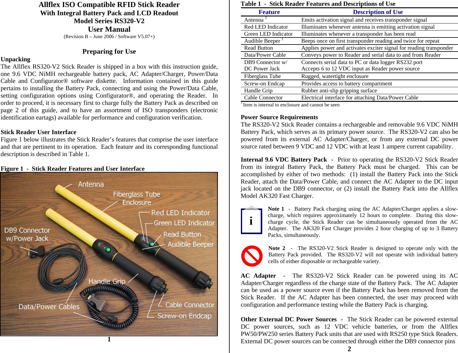          Allflex ISO Compatible RFID Stick Reader With Integral Battery Pack and LCD Readout Model Series RS320-V2 User Manual (Revision B – June 2006 / Software V5.07+)  Preparing for Use Unpacking The Allflex RS320-V2 Stick Reader is shipped in a box with this instruction guide, one 9.6 VDC NiMH rechargeable battery pack, AC Adapter/Charger, Power/Data Cable and Configurator® software diskette.  Information contained in this guide pertains to installing the Battery Pack, connecting and using the Power/Data Cable, setting configuration options using Configurator®, and operating the Reader.  In order to proceed, it is necessary first to charge fully the Battery Pack as described on page 2 of this guide, and to have an assortment of ISO transponders (electronic identification eartags) available for performance and configuration verification.  Stick Reader User Interface Figure 1 below illustrates the Stick Reader’s features that comprise the user interface and that are pertinent to its operation.  Each feature and its corresponding functional description is described in Table 1.  Figure 1  -  Stick Reader Features and User Interface  1 Table 1  -  Stick Reader Features and Descriptions of Use Feature Description of Use Antenna 1  Emits activation signal and receives transponder signal Red LED Indicator   Illuminates whenever antenna is emitting activation signal Green LED Indicator  Illuminates whenever a transponder has been read Audible Beeper 1  Beeps once on first transponder reading and twice for repeat Read Button  Applies power and activates exciter signal for reading transponder Data/Power Cable  Conveys power to Reader and serial data to and from Reader DB9 Connector w/ DC Power Jack  Connects serial data to PC or data logger RS232 port Accepts 6 to 12 VDC input as Reader power source Fiberglass Tube  Rugged, watertight enclosure Screw-on Endcap  Provides access to battery compartment Handle Grip  Rubber anti-slip gripping surface Cable Connector  Electrical interface for attaching Data/Power Cable 1 Item is internal to enclosure and cannot be seen  Power Source Requirements The RS320-V2 Stick Reader contains a rechargeable and removable 9.6 VDC NiMH Battery Pack, which serves as its primary power source.  The RS320-V2 can also be powered from its external AC Adapter/Charger, or from any external DC power source rated between 9 VDC and 12 VDC with at least 1 ampere current capability.  Internal 9.6 VDC Battery Pack  -  Prior to operating the RS320-V2 Stick Reader from its integral Battery Pack, the Battery Pack must be charged.  This can be accomplished by either of two methods:  (1) install the Battery Pack into the Stick Reader, attach the Data/Power Cable, and connect the AC Adapter to the DC input jack located on the DB9 connector, or (2) install the Battery Pack into the Allflex Model AK320 Fast Charger.  Note 1  -  Battery Pack charging using the AC Adapter/Charger applies a slow-charge, which requires approximately 12 hours to complete.  During this slow-charge cycle, the Stick Reader can be simultaneously operated from the AC Adapter.  The AK320 Fast Charger provides 2 hour charging of up to 3 Battery Packs, simultaneously.  Note 2  -  The RS320-V2 Stick Reader is designed to operate only with the Battery Pack provided.  The RS320-V2 will not operate with individual battery cells of either disposable or rechargeable variety.  AC Adapter  -  The RS320-V2 Stick Reader can be powered using its AC Adapter/Charger regardless of the charge state of the Battery Pack.  The AC Adapter can be used as a power source even if the Battery Pack has been removed from the Stick Reader.  If the AC Adapter has been connected, the user may proceed with configuration and performance testing while the Battery Pack is charging.  Other External DC Power Sources  -  The Stick Reader can be powered external DC power sources, such as 12 VDC vehicle batteries, or from the Allflex PW50/PW250 series Battery Pack units that are used with RS250 type Stick Readers.  External DC power sources can be connected through either the DB9 connector pins 2 i