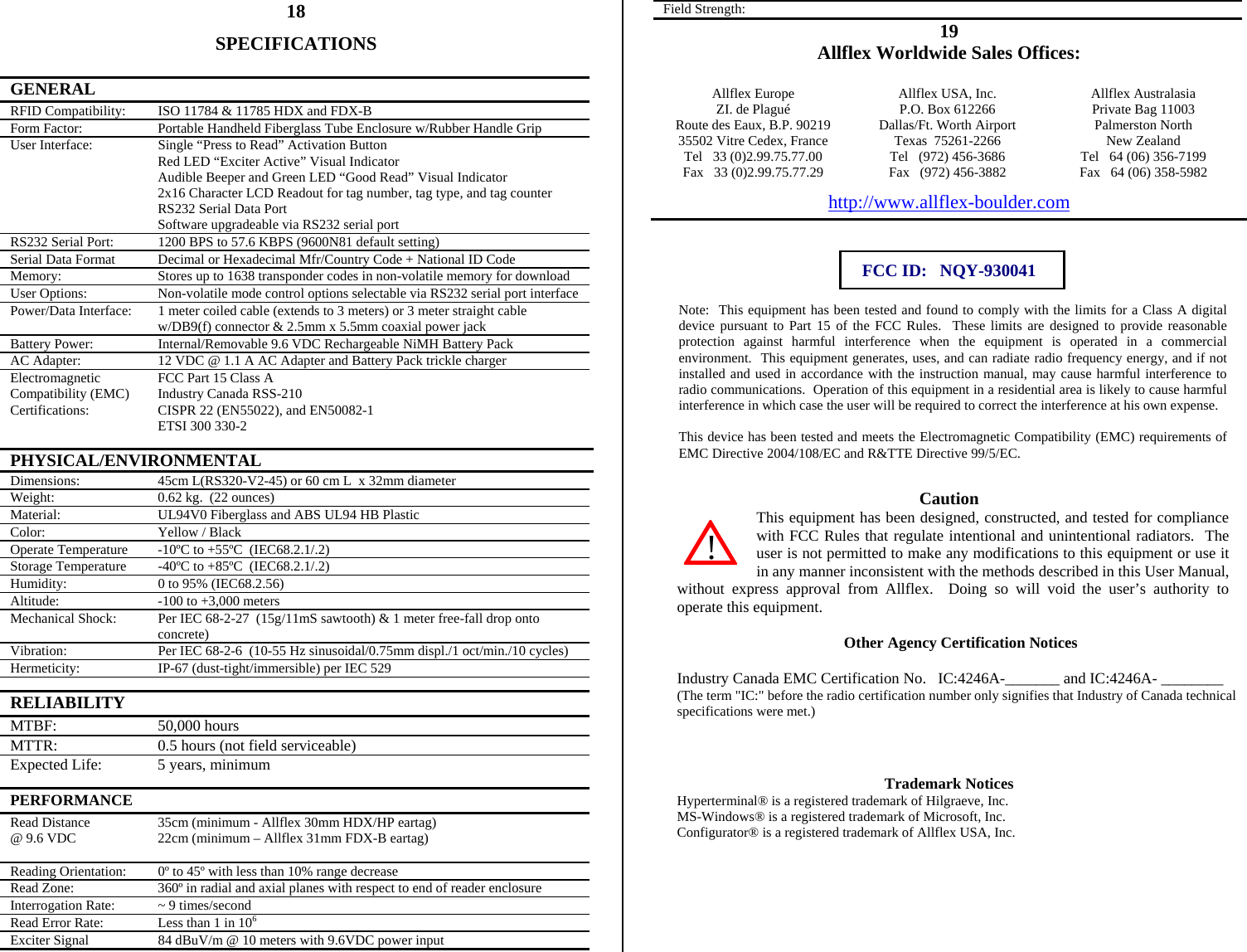          18 SPECIFICATIONS  GENERAL   RFID Compatibility:  ISO 11784 &amp; 11785 HDX and FDX-B Form Factor:  Portable Handheld Fiberglass Tube Enclosure w/Rubber Handle Grip User Interface:  Single “Press to Read” Activation Button Red LED “Exciter Active” Visual Indicator Audible Beeper and Green LED “Good Read” Visual Indicator 2x16 Character LCD Readout for tag number, tag type, and tag counter RS232 Serial Data Port Software upgradeable via RS232 serial port RS232 Serial Port:  1200 BPS to 57.6 KBPS (9600N81 default setting) Serial Data Format  Decimal or Hexadecimal Mfr/Country Code + National ID Code Memory:  Stores up to 1638 transponder codes in non-volatile memory for download User Options:  Non-volatile mode control options selectable via RS232 serial port interface Power/Data Interface:  1 meter coiled cable (extends to 3 meters) or 3 meter straight cable w/DB9(f) connector &amp; 2.5mm x 5.5mm coaxial power jack Battery Power:  Internal/Removable 9.6 VDC Rechargeable NiMH Battery Pack AC Adapter:  12 VDC @ 1.1 A AC Adapter and Battery Pack trickle charger Electromagnetic Compatibility (EMC) Certifications:  FCC Part 15 Class A Industry Canada RSS-210 CISPR 22 (EN55022), and EN50082-1 ETSI 300 330-2 PHYSICAL/ENVIRONMENTAL Dimensions:  45cm L(RS320-V2-45) or 60 cm L  x 32mm diameter Weight:  0.62 kg.  (22 ounces) Material:  UL94V0 Fiberglass and ABS UL94 HB Plastic Color:  Yellow / Black Operate Temperature  -10ºC to +55ºC  (IEC68.2.1/.2) Storage Temperature  -40ºC to +85ºC  (IEC68.2.1/.2) Humidity:  0 to 95% (IEC68.2.56) Altitude:  -100 to +3,000 meters Mechanical Shock:  Per IEC 68-2-27  (15g/11mS sawtooth) &amp; 1 meter free-fall drop onto concrete) Vibration:  Per IEC 68-2-6  (10-55 Hz sinusoidal/0.75mm displ./1 oct/min./10 cycles) Hermeticity:  IP-67 (dust-tight/immersible) per IEC 529 RELIABILITY   MTBF: 50,000 hours MTTR:  0.5 hours (not field serviceable) Expected Life:  5 years, minimum PERFORMANCE   Read Distance @ 9.6 VDC  35cm (minimum - Allflex 30mm HDX/HP eartag) 22cm (minimum – Allflex 31mm FDX-B eartag) Reading Orientation:  0º to 45º with less than 10% range decrease Read Zone:  360º in radial and axial planes with respect to end of reader enclosure Interrogation Rate:  ~ 9 times/second Read Error Rate:  Less than 1 in 106 Exciter Signal  84 dBuV/m @ 10 meters with 9.6VDC power input Field Strength:   19 Allflex Worldwide Sales Offices:  Allflex Europe  Allflex USA, Inc.  Allflex Australasia ZI. de Plagué  P.O. Box 612266  Private Bag 11003 Route des Eaux, B.P. 90219  Dallas/Ft. Worth Airport  Palmerston North 35502 Vitre Cedex, France  Texas  75261-2266  New Zealand Tel   33 (0)2.99.75.77.00  Tel   (972) 456-3686  Tel   64 (06) 356-7199 Fax   33 (0)2.99.75.77.29  Fax   (972) 456-3882  Fax   64 (06) 358-5982 http://www.allflex-boulder.com   FCC ID:   NQY-930041  Note:  This equipment has been tested and found to comply with the limits for a Class A digital device pursuant to Part 15 of the FCC Rules.  These limits are designed to provide reasonable protection against harmful interference when the equipment is operated in a commercial environment.  This equipment generates, uses, and can radiate radio frequency energy, and if not installed and used in accordance with the instruction manual, may cause harmful interference to radio communications.  Operation of this equipment in a residential area is likely to cause harmful interference in which case the user will be required to correct the interference at his own expense.  This device has been tested and meets the Electromagnetic Compatibility (EMC) requirements of EMC Directive 2004/108/EC and R&amp;TTE Directive 99/5/EC.  Caution This equipment has been designed, constructed, and tested for compliance with FCC Rules that regulate intentional and unintentional radiators.  The user is not permitted to make any modifications to this equipment or use it in any manner inconsistent with the methods described in this User Manual, without express approval from Allflex.  Doing so will void the user’s authority to operate this equipment.  Other Agency Certification Notices  Industry Canada EMC Certification No.   IC:4246A-_______ and IC:4246A- ________ (The term &quot;IC:&quot; before the radio certification number only signifies that Industry of Canada technical specifications were met.)    Trademark Notices Hyperterminal® is a registered trademark of Hilgraeve, Inc. MS-Windows® is a registered trademark of Microsoft, Inc. Configurator® is a registered trademark of Allflex USA, Inc.     !