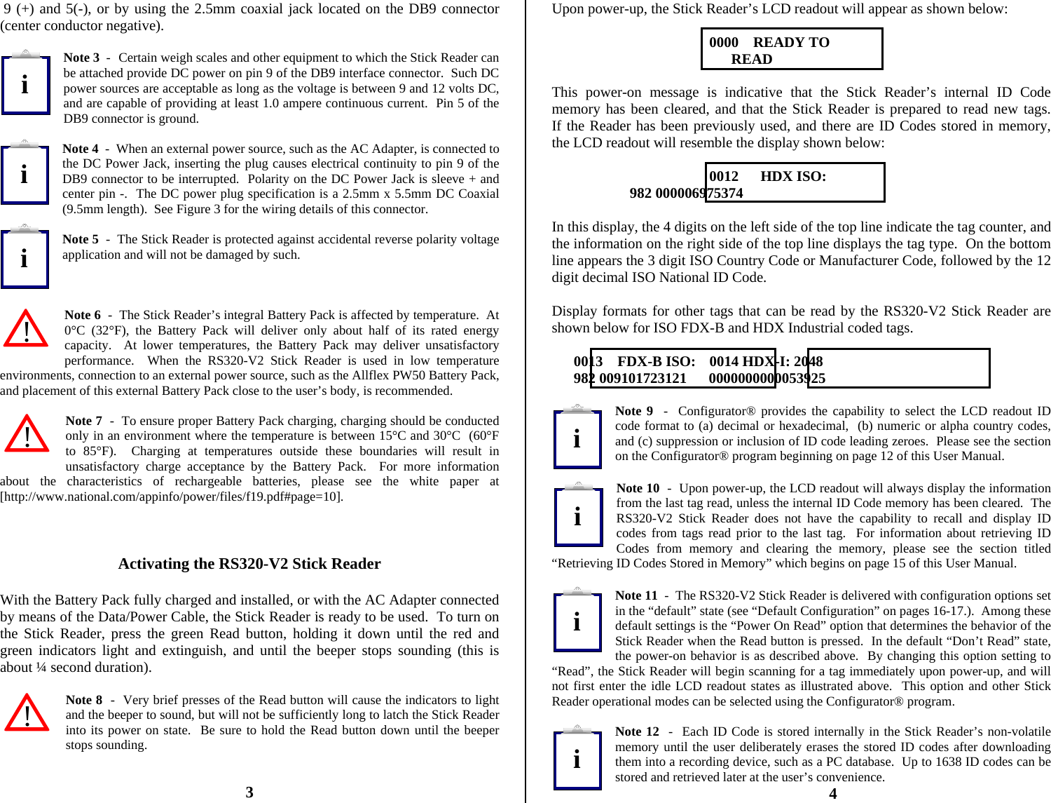           9 (+) and 5(-), or by using the 2.5mm coaxial jack located on the DB9 connector (center conductor negative).  Note 3  -  Certain weigh scales and other equipment to which the Stick Reader can be attached provide DC power on pin 9 of the DB9 interface connector.  Such DC power sources are acceptable as long as the voltage is between 9 and 12 volts DC, and are capable of providing at least 1.0 ampere continuous current.  Pin 5 of the DB9 connector is ground.  Note 4  -  When an external power source, such as the AC Adapter, is connected to the DC Power Jack, inserting the plug causes electrical continuity to pin 9 of the DB9 connector to be interrupted.  Polarity on the DC Power Jack is sleeve + and center pin -.  The DC power plug specification is a 2.5mm x 5.5mm DC Coaxial (9.5mm length).  See Figure 3 for the wiring details of this connector.  Note 5  -  The Stick Reader is protected against accidental reverse polarity voltage application and will not be damaged by such.    Note 6  -  The Stick Reader’s integral Battery Pack is affected by temperature.  At 0°C (32°F), the Battery Pack will deliver only about half of its rated energy capacity.  At lower temperatures, the Battery Pack may deliver unsatisfactory performance.  When the RS320-V2 Stick Reader is used in low temperature environments, connection to an external power source, such as the Allflex PW50 Battery Pack, and placement of this external Battery Pack close to the user’s body, is recommended.  Note 7  -  To ensure proper Battery Pack charging, charging should be conducted only in an environment where the temperature is between 15°C and 30°C  (60°F to 85°F).  Charging at temperatures outside these boundaries will result in unsatisfactory charge acceptance by the Battery Pack.  For more information about the characteristics of rechargeable batteries, please see the white paper at [http://www.national.com/appinfo/power/files/f19.pdf#page=10].    Activating the RS320-V2 Stick Reader  With the Battery Pack fully charged and installed, or with the AC Adapter connected by means of the Data/Power Cable, the Stick Reader is ready to be used.  To turn on the Stick Reader, press the green Read button, holding it down until the red and green indicators light and extinguish, and until the beeper stops sounding (this is about ¼ second duration).  Note 8  -  Very brief presses of the Read button will cause the indicators to light and the beeper to sound, but will not be sufficiently long to latch the Stick Reader into its power on state.  Be sure to hold the Read button down until the beeper stops sounding.   3 Upon power-up, the Stick Reader’s LCD readout will appear as shown below:  0000    READY TO                         READ  This power-on message is indicative that the Stick Reader’s internal ID Code memory has been cleared, and that the Stick Reader is prepared to read new tags.   If the Reader has been previously used, and there are ID Codes stored in memory, the LCD readout will resemble the display shown below:  0012      HDX ISO:                      982 000006975374  In this display, the 4 digits on the left side of the top line indicate the tag counter, and the information on the right side of the top line displays the tag type.  On the bottom line appears the 3 digit ISO Country Code or Manufacturer Code, followed by the 12 digit decimal ISO National ID Code.  Display formats for other tags that can be read by the RS320-V2 Stick Reader are shown below for ISO FDX-B and HDX Industrial coded tags.        0013    FDX-B ISO:  0014 HDX-I: 2048       982 009101723121      0000000000053925  Note 9  -  Configurator® provides the capability to select the LCD readout ID code format to (a) decimal or hexadecimal,  (b) numeric or alpha country codes, and (c) suppression or inclusion of ID code leading zeroes.  Please see the section on the Configurator® program beginning on page 12 of this User Manual.  Note 10  -  Upon power-up, the LCD readout will always display the information from the last tag read, unless the internal ID Code memory has been cleared.  The RS320-V2 Stick Reader does not have the capability to recall and display ID codes from tags read prior to the last tag.  For information about retrieving ID Codes from memory and clearing the memory, please see the section titled “Retrieving ID Codes Stored in Memory” which begins on page 15 of this User Manual.  Note 11  -  The RS320-V2 Stick Reader is delivered with configuration options set in the “default” state (see “Default Configuration” on pages 16-17.).  Among these default settings is the “Power On Read” option that determines the behavior of the Stick Reader when the Read button is pressed.  In the default “Don’t Read” state, the power-on behavior is as described above.  By changing this option setting to “Read”, the Stick Reader will begin scanning for a tag immediately upon power-up, and will not first enter the idle LCD readout states as illustrated above.  This option and other Stick Reader operational modes can be selected using the Configurator® program.  Note 12  -  Each ID Code is stored internally in the Stick Reader’s non-volatile memory until the user deliberately erases the stored ID codes after downloading them into a recording device, such as a PC database.  Up to 1638 ID codes can be stored and retrieved later at the user’s convenience. 4 iiiiiii!!!