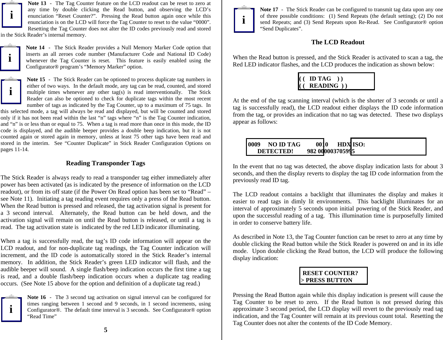          Note 13  -  The Tag Counter feature on the LCD readout can be reset to zero at any time by double clicking the Read button, and observing the LCD’s enunciation “Reset Counter?”.  Pressing the Read button again once while this enunciation is on the LCD will force the Tag Counter to reset to the value “0000”.  Resetting the Tag Counter does not alter the ID codes previously read and stored in the Stick Reader’s internal memory.  Note 14  -  The Stick Reader provides a Null Memory Marker Code option that inserts an all zeroes code number (Manufacturer Code and National ID Code) whenever the Tag Counter is reset.  This feature is easily enabled using the Configurator® program’s “Memory Marker” option.  Note 15  -  The Stick Reader can be optioned to process duplicate tag numbers in either of two ways.  In the default mode, any tag can be read, counted, and stored multiple times whenever any other tag(s) is read interventionally.  The Stick Reader can also be optioned to check for duplicate tags within the most recent number of tags as indicated by the Tag Counter, up to a maximum of 75 tags.  In this selected mode, a tag will always be read and displayed, but will be counted and stored only if it has not been read within the last “n” tags where “n” is the Tag Counter indication, and “n” is or less than or equal to 75.  When a tag is read more than once in this mode, the ID code is displayed, and the audible beeper provides a double beep indication, but it is not counted again or stored again in memory, unless at least 75 other tags have been read and stored in the interim.  See “Counter Duplicate” in Stick Reader Configuration Options on pages 11-14.  Reading Transponder Tags  The Stick Reader is always ready to read a transponder tag either immediately after power has been activated (as is indicated by the presence of information on the LCD readout), or from its off state (if the Power On Read option has been set to “Read” – see Note 11).  Initiating a tag reading event requires only a press of the Read button.  When the Read button is pressed and released, the tag activation signal is present for a 3 second interval.  Alternately, the Read button can be held down, and the activation signal will remain on until the Read button is released, or until a tag is read.  The tag activation state is  indicated by the red LED indicator illuminating.  When a tag is successfully read, the tag’s ID code information will appear on the LCD readout, and for non-duplicate tag readings, the Tag Counter indication will increment, and the ID code is automatically stored in the Stick Reader’s internal memory.  In addition, the Stick Reader’s green LED indicator will flash, and the audible beeper will sound.  A single flash/beep indication occurs the first time a tag is read, and a double flash/beep indication occurs when a duplicate tag reading occurs.  (See Note 15 above for the option and definition of a duplicate tag read.)  Note 16  -  The 3 second tag activation on signal interval can be configured for times ranging between 1 second and 9 seconds, in 1 second increments, using Configurator®.  The default time interval is 3 seconds.  See Configurator® option “Read Time”  5   Note 17  -  The Stick Reader can be configured to transmit tag data upon any one of three possible conditions:  (1) Send Repeats (the default setting); (2) Do not send Repeats; and (3) Send Repeats upon Re-Read.  See Configurator® option “Send Duplicates”.  The LCD Readout  When the Read button is pressed, and the Stick Reader is activated to scan a tag, the Red LED indicator flashes, and the LCD produces the indication as shown below:     ( (   ID TAG    ) )       ( (   READING  ) )  At the end of the tag scanning interval (which is the shorter of 3 seconds or until a tag is successfully read), the LCD readout either displays the ID code information from the tag, or provides an indication that no tag was detected.  These two displays appear as follows:            0009     NO ID TAG          0010      HDX ISO:                 DETECTED!         982 000003705995  In the event that no tag was detected, the above display indication lasts for about 3 seconds, and then the display reverts to display the tag ID code information from the previously read ID tag.  The LCD readout contains a backlight that illuminates the display and makes it easier to read tags in dimly lit environments.  This backlight illuminates for an interval of approximately 5 seconds upon initial powering of the Stick Reader, and upon the successful reading of a tag.  This illumination time is purposefully limited in order to conserve battery life.  As described in Note 13, the Tag Counter function can be reset to zero at any time by double clicking the Read button while the Stick Reader is powered on and in its idle mode.  Upon double clicking the Read button, the LCD will produce the following display indication:       RESET COUNTER?     &gt; PRESS BUTTON  Pressing the Read Button again while this display indication is present will cause the Tag Counter to be reset to zero.  If the Read button is not pressed during this approximate 3 second period, the LCD display will revert to the previously read tag indication, and the Tag Counter will remain at its previous count total.  Resetting the Tag Counter does not alter the contents of the ID Code Memory.  iiiii