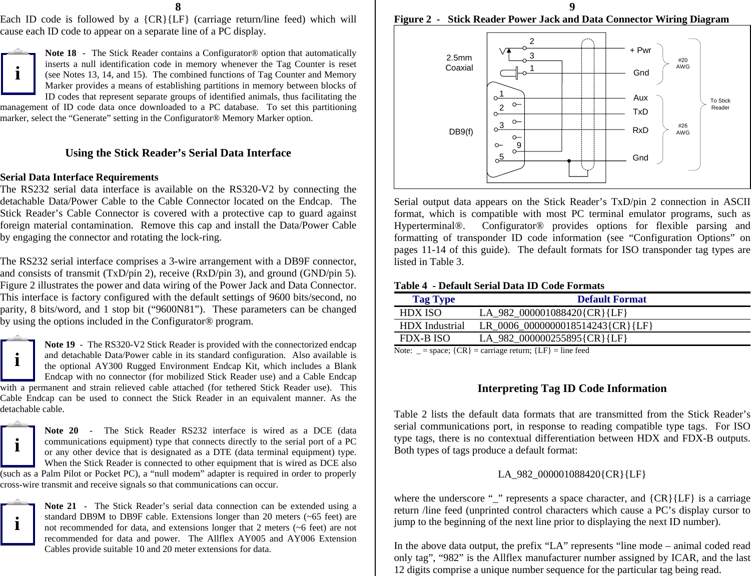          8 Each ID code is followed by a {CR}{LF} (carriage return/line feed) which will cause each ID code to appear on a separate line of a PC display.  Note 18  -  The Stick Reader contains a Configurator® option that automatically inserts a null identification code in memory whenever the Tag Counter is reset (see Notes 13, 14, and 15).  The combined functions of Tag Counter and Memory Marker provides a means of establishing partitions in memory between blocks of ID codes that represent separate groups of identified animals, thus facilitating the management of ID code data once downloaded to a PC database.  To set this partitioning marker, select the “Generate” setting in the Configurator® Memory Marker option.   Using the Stick Reader’s Serial Data Interface  Serial Data Interface Requirements The RS232 serial data interface is available on the RS320-V2 by connecting the detachable Data/Power Cable to the Cable Connector located on the Endcap.  The Stick Reader’s Cable Connector is covered with a protective cap to guard against foreign material contamination.  Remove this cap and install the Data/Power Cable by engaging the connector and rotating the lock-ring.  The RS232 serial interface comprises a 3-wire arrangement with a DB9F connector, and consists of transmit (TxD/pin 2), receive (RxD/pin 3), and ground (GND/pin 5).  Figure 2 illustrates the power and data wiring of the Power Jack and Data Connector.  This interface is factory configured with the default settings of 9600 bits/second, no parity, 8 bits/word, and 1 stop bit (“9600N81”).  These parameters can be changed by using the options included in the Configurator® program.  Note 19  -  The RS320-V2 Stick Reader is provided with the connectorized endcap and detachable Data/Power cable in its standard configuration.  Also available is the optional AY300 Rugged Environment Endcap Kit, which includes a Blank Endcap with no connector (for mobilized Stick Reader use) and a Cable Endcap with a permanent and strain relieved cable attached (for tethered Stick Reader use).  This Cable Endcap can be used to connect the Stick Reader in an equivalent manner. As the detachable cable.  Note 20  -  The Stick Reader RS232 interface is wired as a DCE (data communications equipment) type that connects directly to the serial port of a PC or any other device that is designated as a DTE (data terminal equipment) type.  When the Stick Reader is connected to other equipment that is wired as DCE also (such as a Palm Pilot or Pocket PC), a “null modem” adapter is required in order to properly cross-wire transmit and receive signals so that communications can occur.  Note 21  -  The Stick Reader’s serial data connection can be extended using a standard DB9M to DB9F cable. Extensions longer than 20 meters (~65 feet) are not recommended for data, and extensions longer that 2 meters (~6 feet) are not recommended for data and power.  The Allflex AY005 and AY006 Extension Cables provide suitable 10 and 20 meter extensions for data.    9 Figure 2  -   Stick Reader Power Jack and Data Connector Wiring Diagram  Serial output data appears on the Stick Reader’s TxD/pin 2 connection in ASCII format, which is compatible with most PC terminal emulator programs, such as Hyperterminal®.  Configurator® provides options for flexible parsing and formatting of transponder ID code information (see “Configuration Options” on pages 11-14 of this guide).  The default formats for ISO transponder tag types are listed in Table 3.  Table 4  - Default Serial Data ID Code Formats Tag Type  Default Format HDX ISO  LA_982_000001088420{CR}{LF} HDX Industrial  LR_0006_0000000018514243{CR}{LF} FDX-B ISO  LA_982_000000255895{CR}{LF} Note:  _ = space; {CR} = carriage return; {LF} = line feed   Interpreting Tag ID Code Information  Table 2 lists the default data formats that are transmitted from the Stick Reader’s serial communications port, in response to reading compatible type tags.  For ISO type tags, there is no contextual differentiation between HDX and FDX-B outputs.  Both types of tags produce a default format:  LA_982_000001088420{CR}{LF}  where the underscore “_” represents a space character, and {CR}{LF} is a carriage return /line feed (unprinted control characters which cause a PC’s display cursor to jump to the beginning of the next line prior to displaying the next ID number).  In the above data output, the prefix “LA” represents “line mode – animal coded read only tag”, “982” is the Allflex manufacturer number assigned by ICAR, and the last 12 digits comprise a unique number sequence for the particular tag being read. To StickReader+ PwrTxDRxDGnd2953DB9(f)2.5mmCoaxial231Gnd#20AWG#26AWG1Auxiiii
