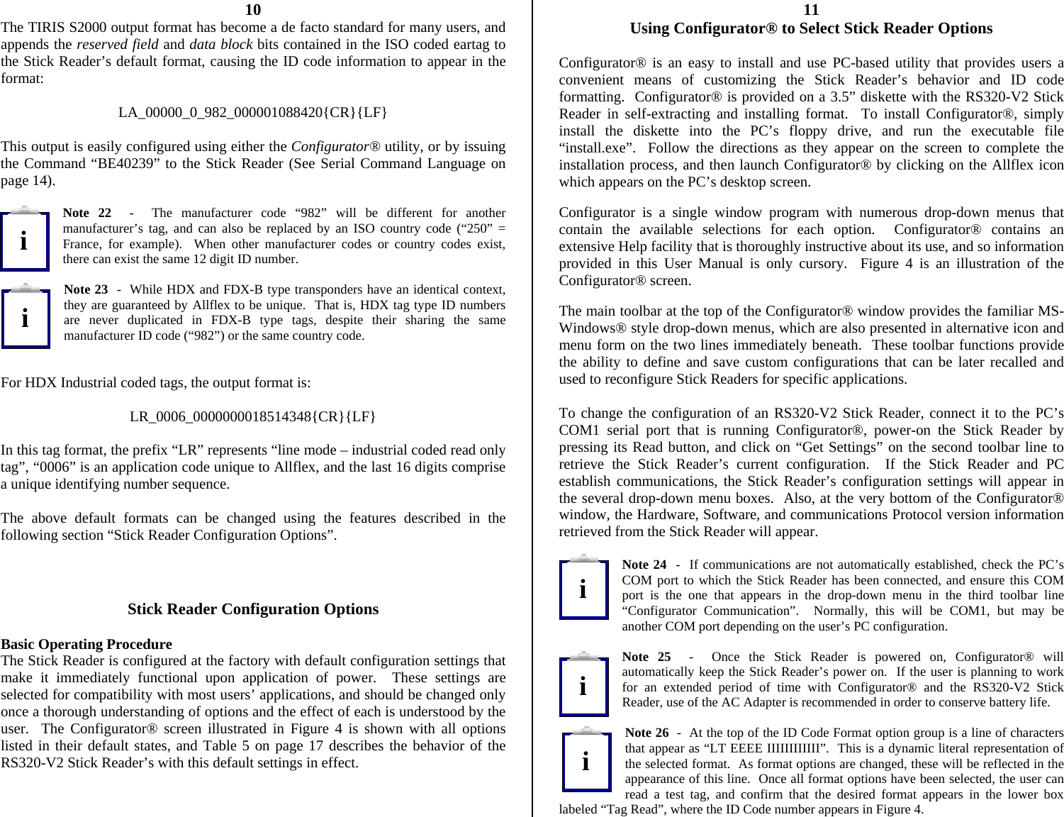          10 The TIRIS S2000 output format has become a de facto standard for many users, and appends the reserved field and data block bits contained in the ISO coded eartag to the Stick Reader’s default format, causing the ID code information to appear in the format:  LA_00000_0_982_000001088420{CR}{LF}  This output is easily configured using either the Configurator® utility, or by issuing the Command “BE40239” to the Stick Reader (See Serial Command Language on page 14).  Note 22  -  The manufacturer code “982” will be different for another manufacturer’s tag, and can also be replaced by an ISO country code (“250” = France, for example).  When other manufacturer codes or country codes exist, there can exist the same 12 digit ID number.  Note 23  -  While HDX and FDX-B type transponders have an identical context, they are guaranteed by Allflex to be unique.  That is, HDX tag type ID numbers are never duplicated in FDX-B type tags, despite their sharing the same manufacturer ID code (“982”) or the same country code.   For HDX Industrial coded tags, the output format is:  LR_0006_0000000018514348{CR}{LF}  In this tag format, the prefix “LR” represents “line mode – industrial coded read only tag”, “0006” is an application code unique to Allflex, and the last 16 digits comprise a unique identifying number sequence.  The above default formats can be changed using the features described in the following section “Stick Reader Configuration Options”.    Stick Reader Configuration Options  Basic Operating Procedure The Stick Reader is configured at the factory with default configuration settings that make it immediately functional upon application of power.  These settings are selected for compatibility with most users’ applications, and should be changed only once a thorough understanding of options and the effect of each is understood by the user.  The Configurator® screen illustrated in Figure 4 is shown with all options listed in their default states, and Table 5 on page 17 describes the behavior of the RS320-V2 Stick Reader’s with this default settings in effect.   11 Using Configurator® to Select Stick Reader Options  Configurator® is an easy to install and use PC-based utility that provides users a convenient means of customizing the Stick Reader’s behavior and ID code formatting.  Configurator® is provided on a 3.5” diskette with the RS320-V2 Stick Reader in self-extracting and installing format.  To install Configurator®, simply install the diskette into the PC’s floppy drive, and run the executable file “install.exe”.  Follow the directions as they appear on the screen to complete the installation process, and then launch Configurator® by clicking on the Allflex icon which appears on the PC’s desktop screen.  Configurator is a single window program with numerous drop-down menus that contain the available selections for each option.  Configurator® contains an extensive Help facility that is thoroughly instructive about its use, and so information provided in this User Manual is only cursory.  Figure 4 is an illustration of the Configurator® screen.  The main toolbar at the top of the Configurator® window provides the familiar MS-Windows® style drop-down menus, which are also presented in alternative icon and menu form on the two lines immediately beneath.  These toolbar functions provide the ability to define and save custom configurations that can be later recalled and used to reconfigure Stick Readers for specific applications.    To change the configuration of an RS320-V2 Stick Reader, connect it to the PC’s COM1 serial port that is running Configurator®, power-on the Stick Reader by pressing its Read button, and click on “Get Settings” on the second toolbar line to retrieve the Stick Reader’s current configuration.  If the Stick Reader and PC establish communications, the Stick Reader’s configuration settings will appear in the several drop-down menu boxes.  Also, at the very bottom of the Configurator® window, the Hardware, Software, and communications Protocol version information retrieved from the Stick Reader will appear.  Note 24  -  If communications are not automatically established, check the PC’s COM port to which the Stick Reader has been connected, and ensure this COM port is the one that appears in the drop-down menu in the third toolbar line “Configurator Communication”.  Normally, this will be COM1, but may be another COM port depending on the user’s PC configuration.  Note 25  -  Once the Stick Reader is powered on, Configurator® will automatically keep the Stick Reader’s power on.  If the user is planning to work for an extended period of time with Configurator® and the RS320-V2 Stick Reader, use of the AC Adapter is recommended in order to conserve battery life.  Note 26  -  At the top of the ID Code Format option group is a line of characters that appear as “LT EEEE IIIIIIIIIIII”.  This is a dynamic literal representation of the selected format.  As format options are changed, these will be reflected in the appearance of this line.  Once all format options have been selected, the user can read a test tag, and confirm that the desired format appears in the lower box labeled “Tag Read”, where the ID Code number appears in Figure 4. iiiii