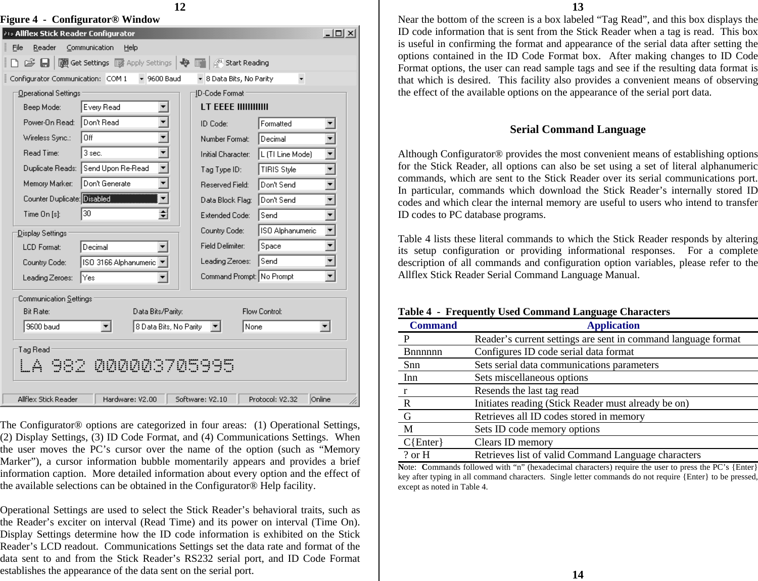          12 Figure 4  -  Configurator® Window   The Configurator® options are categorized in four areas:  (1) Operational Settings, (2) Display Settings, (3) ID Code Format, and (4) Communications Settings.  When the user moves the PC’s cursor over the name of the option (such as “Memory Marker”), a cursor information bubble momentarily appears and provides a brief information caption.  More detailed information about every option and the effect of the available selections can be obtained in the Configurator® Help facility.  Operational Settings are used to select the Stick Reader’s behavioral traits, such as the Reader’s exciter on interval (Read Time) and its power on interval (Time On).  Display Settings determine how the ID code information is exhibited on the Stick Reader’s LCD readout.  Communications Settings set the data rate and format of the data sent to and from the Stick Reader’s RS232 serial port, and ID Code Format establishes the appearance of the data sent on the serial port. 13 Near the bottom of the screen is a box labeled “Tag Read”, and this box displays the ID code information that is sent from the Stick Reader when a tag is read.  This box is useful in confirming the format and appearance of the serial data after setting the options contained in the ID Code Format box.  After making changes to ID Code Format options, the user can read sample tags and see if the resulting data format is that which is desired.  This facility also provides a convenient means of observing the effect of the available options on the appearance of the serial port data.   Serial Command Language  Although Configurator® provides the most convenient means of establishing options for the Stick Reader, all options can also be set using a set of literal alphanumeric commands, which are sent to the Stick Reader over its serial communications port.  In particular, commands which download the Stick Reader’s internally stored ID codes and which clear the internal memory are useful to users who intend to transfer ID codes to PC database programs.  Table 4 lists these literal commands to which the Stick Reader responds by altering its setup configuration or providing informational responses.  For a complete description of all commands and configuration option variables, please refer to the Allflex Stick Reader Serial Command Language Manual.   Table 4  -  Frequently Used Command Language Characters Command Application P  Reader’s current settings are sent in command language format Bnnnnnn  Configures ID code serial data format Snn  Sets serial data communications parameters Inn Sets miscellaneous options r  Resends the last tag read R  Initiates reading (Stick Reader must already be on) G  Retrieves all ID codes stored in memory M  Sets ID code memory options C{Enter}  Clears ID memory ? or H  Retrieves list of valid Command Language characters Note:  Commands followed with “n” (hexadecimal characters) require the user to press the PC’s {Enter} key after typing in all command characters.  Single letter commands do not require {Enter} to be pressed, except as noted in Table 4.        14 