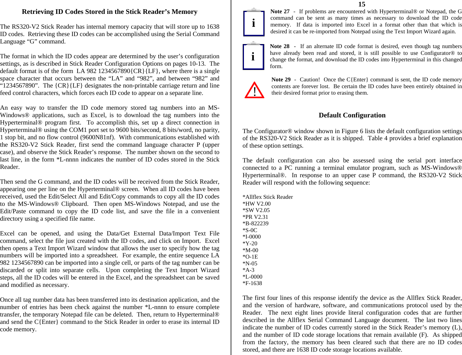           Retrieving ID Codes Stored in the Stick Reader’s Memory  The RS320-V2 Stick Reader has internal memory capacity that will store up to 1638 ID codes.  Retrieving these ID codes can be accomplished using the Serial Command Language “G” command.  The format in which the ID codes appear are determined by the user’s configuration settings, as is described in Stick Reader Configuration Options on pages 10-13.  The default format is of the form  LA 982 1234567890{CR}{LF}, where there is a single space character that occurs between the “LA” and “982”, and between “982” and “1234567890”.  The {CR}{LF} designates the non-printable carriage return and line feed control characters, which forces each ID code to appear on a separate line.  An easy way to transfer the ID code memory stored tag numbers into an MS-Windows® applications, such as Excel, is to download the tag numbers into the Hyperterminal® program first.  To accomplish this, set up a direct connection in Hyperterminal® using the COM1 port set to 9600 bits/second, 8 bits/word, no parity, 1 stop bit, and no flow control (9600N81nf).  With communications established with the RS320-V2 Stick Reader, first send the command language character P (upper case), and observe the Stick Reader’s response.  The number shown on the second to last line, in the form *L-nnnn indicates the number of ID codes stored in the Stick Reader.  Then send the G command, and the ID codes will be received from the Stick Reader, appearing one per line on the Hyperterminal® screen.  When all ID codes have been received, used the Edit/Select All and Edit/Copy commands to copy all the ID codes to the MS-Windows® Clipboard.  Then open MS-Windows Notepad, and use the Edit/Paste command to copy the ID code list, and save the file in a convenient directory using a specified file name.  Excel can be opened, and using the Data/Get External Data/Import Text File command, select the file just created with the ID codes, and click on Import.  Excel then opens a Text Import Wizard window that allows the user to specify how the tag numbers will be imported into a spreadsheet.  For example, the entire sequence LA 982 1234567890 can be imported into a single cell, or parts of the tag number can be discarded or split into separate cells.  Upon completing the Text Import Wizard steps, all the ID codes will be entered in the Excel, and the spreadsheet can be saved and modified as necessary.  Once all tag number data has been transferred into its destination application, and the number of entries has been check against the number *L-nnnn to ensure complete transfer, the temporary Notepad file can be deleted.  Then, return to Hyperterminal® and send the C{Enter} command to the Stick Reader in order to erase its internal ID code memory.    15 Note 27  -  If problems are encountered with Hyperterminal® or Notepad, the G command can be sent as many times as necessary to download the ID code memory.  If data is imported into Excel in a format other than that which is desired it can be re-imported from Notepad using the Text Import Wizard again.  Note 28  -  If an alternate ID code format is desired, even though tag numbers have already been read and stored, it is still possible to use Configurator® to change the format, and download the ID codes into Hyperterminal in this changed form.  Note 29  -  Caution!  Once the C{Enter} command is sent, the ID code memory contents are forever lost.  Be certain the ID codes have been entirely obtained in their desired format prior to erasing them.   Default Configuration  The Configurator® window shown in Figure 6 lists the default configuration settings of the RS320-V2 Stick Reader as it is shipped.  Table 4 provides a brief explanation of these option settings.  The default configuration can also be assessed using the serial port interface connected to a PC running a terminal emulator program, such as MS-Windows® Hyperterminal®.  In response to an upper case P command, the RS320-V2 Stick Reader will respond with the following sequence:  *Allflex Stick Reader *HW V2.00 *SW V2.05 *PR V2.31 *B-822239 *S-0C *I-0000 *Y-20 *M-00 *O-1E *N-05 *A-3 *L-0000 *F-1638  The first four lines of this response identify the device as the Allflex Stick Reader, and the version of hardware, software, and communications protocol used by the Reader.  The next eight lines provide literal configuration codes that are further described in the Allflex Serial Command Language document.  The last two lines indicate the number of ID codes currently stored in the Stick Reader’s memory (L), and the number of ID code storage locations that remain available (F).  As shipped from the factory, the memory has been cleared such that there are no ID codes stored, and there are 1638 ID code storage locations available. ii!