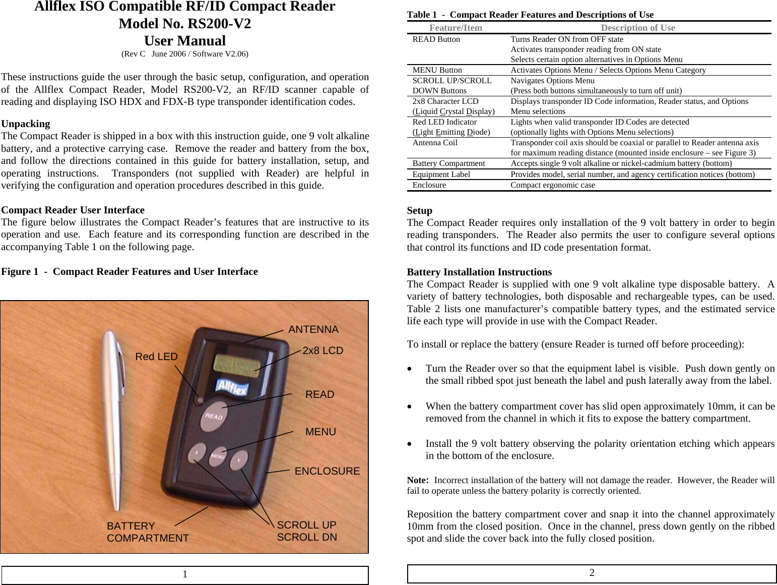 Allflex ISO Compatible RF/ID Compact Reader Model No. RS200-V2 User Manual (Rev C   June 2006 / Software V2.06)  These instructions guide the user through the basic setup, configuration, and operation of the Allflex Compact Reader, Model RS200-V2, an RF/ID scanner capable of reading and displaying ISO HDX and FDX-B type transponder identification codes.  Unpacking  The Compact Reader is shipped in a box with this instruction guide, one 9 volt alkaline battery, and a protective carrying case.  Remove the reader and battery from the box, and follow the directions contained in this guide for battery installation, setup, and operating instructions.  Transponders (not supplied with Reader) are helpful in verifying the configuration and operation procedures described in this guide.  Compact Reader User Interface The figure below illustrates the Compact Reader’s features that are instructive to its operation and use.  Each feature and its corresponding function are described in the accompanying Table 1 on the following page.  Figure 1  -  Compact Reader Features and User Interface   Table 1  -  Compact Reader Features and Descriptions of Use Feature/Item  Description of Use READ Button  Turns Reader ON from OFF state Activates transponder reading from ON state Selects certain option alternatives in Options Menu MENU Button  Activates Options Menu / Selects Options Menu Category SCROLL UP/SCROLL DOWN Buttons  Navigates Options Menu (Press both buttons simultaneously to turn off unit) 2x8 Character LCD (Liquid Crystal Display)  Displays transponder ID Code information, Reader status, and Options Menu selections Red LED Indicator (Light Emitting Diode)  Lights when valid transponder ID Codes are detected (optionally lights with Options Menu selections) Antenna Coil   Transponder coil axis should be coaxial or parallel to Reader antenna axis for maximum reading distance (mounted inside enclosure – see Figure 3) Battery Compartment  Accepts single 9 volt alkaline or nickel-cadmium battery (bottom) Equipment Label  Provides model, serial number, and agency certification notices (bottom) Enclosure  Compact ergonomic case  Setup The Compact Reader requires only installation of the 9 volt battery in order to begin reading transponders.  The Reader also permits the user to configure several options that control its functions and ID code presentation format.  Battery Installation Instructions The Compact Reader is supplied with one 9 volt alkaline type disposable battery.  A variety of battery technologies, both disposable and rechargeable types, can be used.  Table 2 lists one manufacturer’s compatible battery types, and the estimated service life each type will provide in use with the Compact Reader. ANTENNA  To install or replace the battery (ensure Reader is turned off before proceeding): 2x8 LCD   Red LED •  Turn the Reader over so that the equipment label is visible.  Push down gently on the small ribbed spot just beneath the label and push laterally away from the label.  READ•  When the battery compartment cover has slid open approximately 10mm, it can be removed from the channel in which it fits to expose the battery compartment.  MENU •  Install the 9 volt battery observing the polarity orientation etching which appears in the bottom of the enclosure.  ENCLOSURE Note:  Incorrect installation of the battery will not damage the reader.  However, the Reader will fail to operate unless the battery polarity is correctly oriented.   Reposition the battery compartment cover and snap it into the channel approximately 10mm from the closed position.  Once in the channel, press down gently on the ribbed spot and slide the cover back into the fully closed position.  SCROLL UP SCROLL DNBATTERY COMPARTMENT   2 1 
