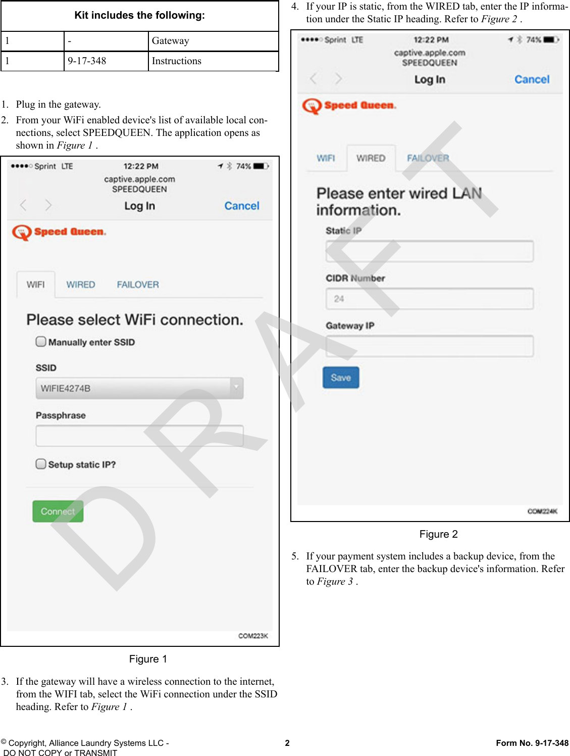 Kit includes the following:1 - Gateway1 9-17-348 Instructions1.   Plug in the gateway.2.   From your WiFi enabled device&apos;s list of available local con-nections, select SPEEDQUEEN. The application opens asshown in Figure 1 .Figure 13.   If the gateway will have a wireless connection to the internet,from the WIFI tab, select the WiFi connection under the SSIDheading. Refer to Figure 1 .4.   If your IP is static, from the WIRED tab, enter the IP informa-tion under the Static IP heading. Refer to Figure 2 .Figure 25.   If your payment system includes a backup device, from theFAILOVER tab, enter the backup device&apos;s information. Referto Figure 3 .© Copyright, Alliance Laundry Systems LLC - DO NOT COPY or TRANSMIT  2  Form No. 9-17-348D R A F T