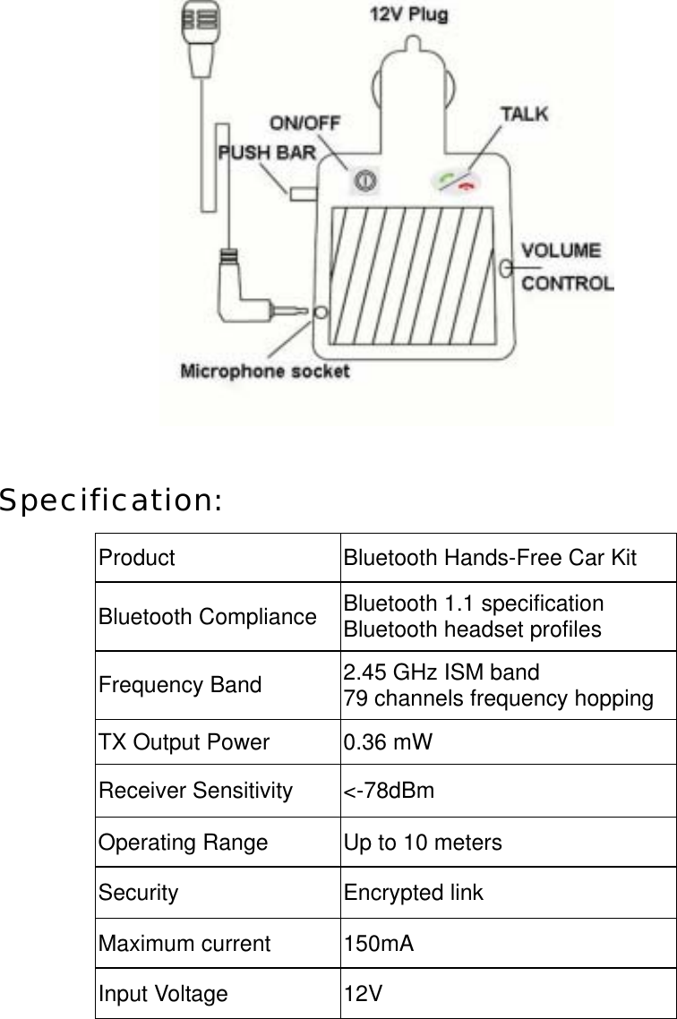   Specification:  Product  Bluetooth Hands-Free Car Kit Bluetooth Compliance  Bluetooth 1.1 specification Bluetooth headset profiles Frequency Band  2.45 GHz ISM band 79 channels frequency hopping TX Output Power  0.36 mW Receiver Sensitivity  <-78dBm Operating Range  Up to 10 meters Security Encrypted link Maximum current  150mA Input Voltage  12V    