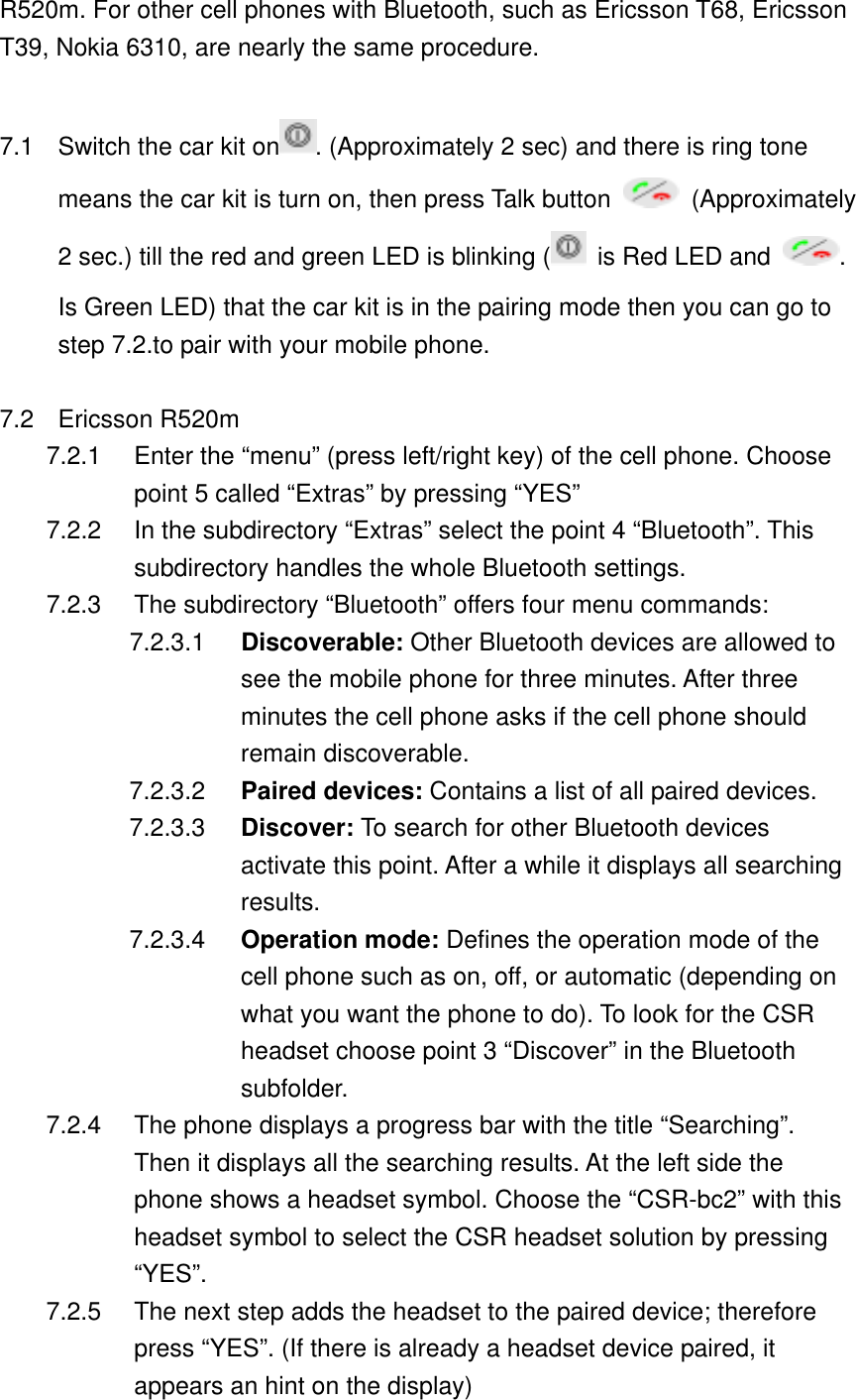 R520m. For other cell phones with Bluetooth, such as Ericsson T68, Ericsson T39, Nokia 6310, are nearly the same procedure.    7.1  Switch the car kit on . (Approximately 2 sec) and there is ring tone     means the car kit is turn on, then press Talk button   (Approximately 2 sec.) till the red and green LED is blinking (  is Red LED and  . Is Green LED) that the car kit is in the pairing mode then you can go to step 7.2.to pair with your mobile phone.  7.2 Ericsson R520m 7.2.1  Enter the &ldquo;menu&rdquo; (press left/right key) of the cell phone. Choose point 5 called &ldquo;Extras&rdquo; by pressing &ldquo;YES&rdquo; 7.2.2  In the subdirectory &ldquo;Extras&rdquo; select the point 4 &ldquo;Bluetooth&rdquo;. This subdirectory handles the whole Bluetooth settings. 7.2.3  The subdirectory &ldquo;Bluetooth&rdquo; offers four menu commands: 7.2.3.1  Discoverable: Other Bluetooth devices are allowed to see the mobile phone for three minutes. After three minutes the cell phone asks if the cell phone should remain discoverable. 7.2.3.2  Paired devices: Contains a list of all paired devices. 7.2.3.3  Discover: To search for other Bluetooth devices activate this point. After a while it displays all searching results. 7.2.3.4  Operation mode: Defines the operation mode of the cell phone such as on, off, or automatic (depending on what you want the phone to do). To look for the CSR headset choose point 3 &ldquo;Discover&rdquo; in the Bluetooth subfolder. 7.2.4  The phone displays a progress bar with the title &ldquo;Searching&rdquo;. Then it displays all the searching results. At the left side the phone shows a headset symbol. Choose the &ldquo;CSR-bc2&rdquo; with this headset symbol to select the CSR headset solution by pressing &ldquo;YES&rdquo;. 7.2.5  The next step adds the headset to the paired device; therefore press &ldquo;YES&rdquo;. (If there is already a headset device paired, it appears an hint on the display) 