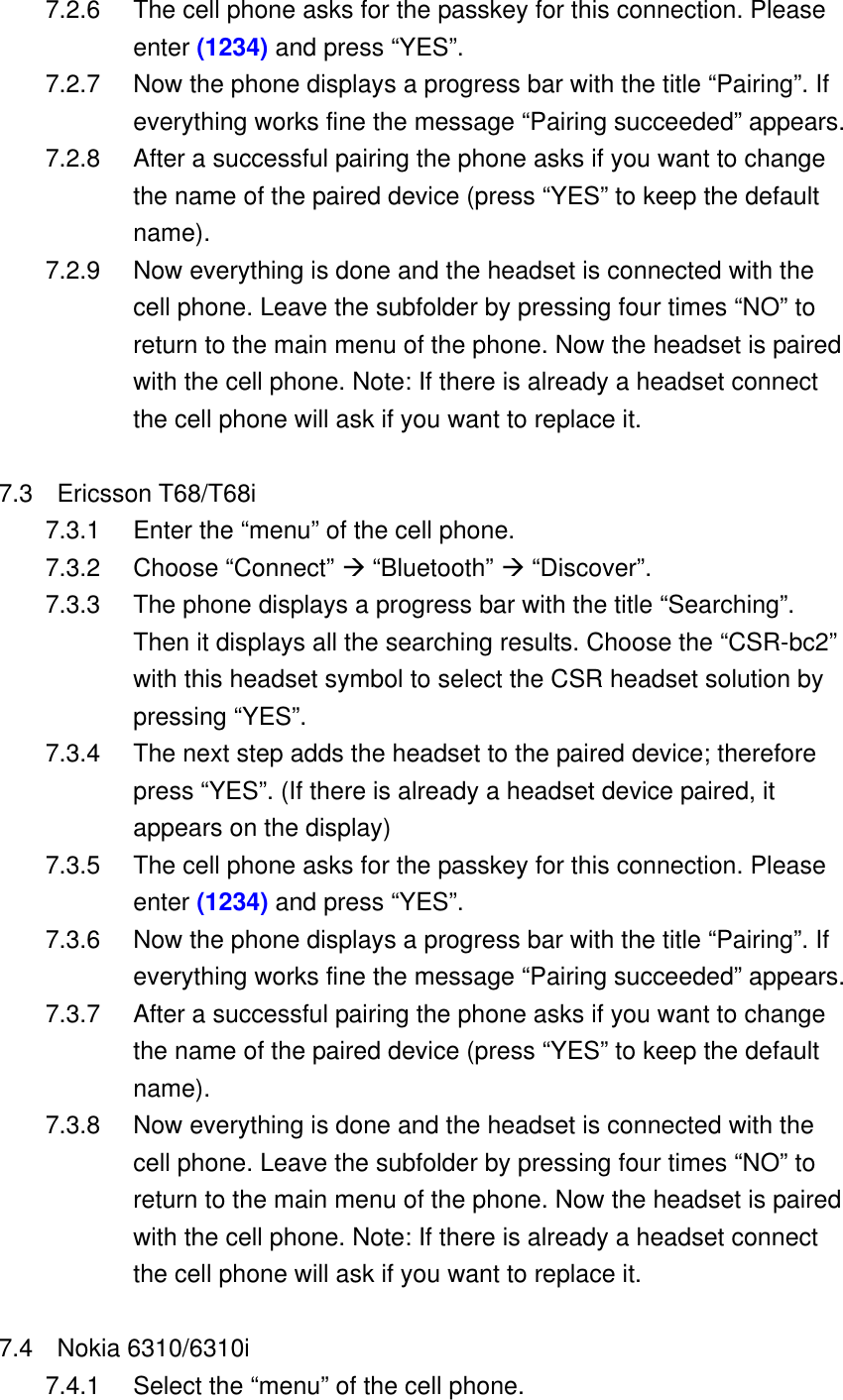 7.2.6  The cell phone asks for the passkey for this connection. Please enter (1234) and press &ldquo;YES&rdquo;. 7.2.7  Now the phone displays a progress bar with the title &ldquo;Pairing&rdquo;. If everything works fine the message &ldquo;Pairing succeeded&rdquo; appears. 7.2.8  After a successful pairing the phone asks if you want to change the name of the paired device (press &ldquo;YES&rdquo; to keep the default name). 7.2.9  Now everything is done and the headset is connected with the cell phone. Leave the subfolder by pressing four times &ldquo;NO&rdquo; to return to the main menu of the phone. Now the headset is paired with the cell phone. Note: If there is already a headset connect the cell phone will ask if you want to replace it.  7.3 Ericsson T68/T68i 7.3.1  Enter the &ldquo;menu&rdquo; of the cell phone. 7.3.2 Choose &ldquo;Connect&rdquo; &AElig; &ldquo;Bluetooth&rdquo; &AElig; &ldquo;Discover&rdquo;. 7.3.3  The phone displays a progress bar with the title &ldquo;Searching&rdquo;. Then it displays all the searching results. Choose the &ldquo;CSR-bc2&rdquo; with this headset symbol to select the CSR headset solution by pressing &ldquo;YES&rdquo;.   7.3.4  The next step adds the headset to the paired device; therefore press &ldquo;YES&rdquo;. (If there is already a headset device paired, it appears on the display) 7.3.5  The cell phone asks for the passkey for this connection. Please enter (1234) and press &ldquo;YES&rdquo;. 7.3.6  Now the phone displays a progress bar with the title &ldquo;Pairing&rdquo;. If everything works fine the message &ldquo;Pairing succeeded&rdquo; appears. 7.3.7  After a successful pairing the phone asks if you want to change the name of the paired device (press &ldquo;YES&rdquo; to keep the default name). 7.3.8  Now everything is done and the headset is connected with the cell phone. Leave the subfolder by pressing four times &ldquo;NO&rdquo; to return to the main menu of the phone. Now the headset is paired with the cell phone. Note: If there is already a headset connect the cell phone will ask if you want to replace it.  7.4 Nokia 6310/6310i 7.4.1  Select the &ldquo;menu&rdquo; of the cell phone. 