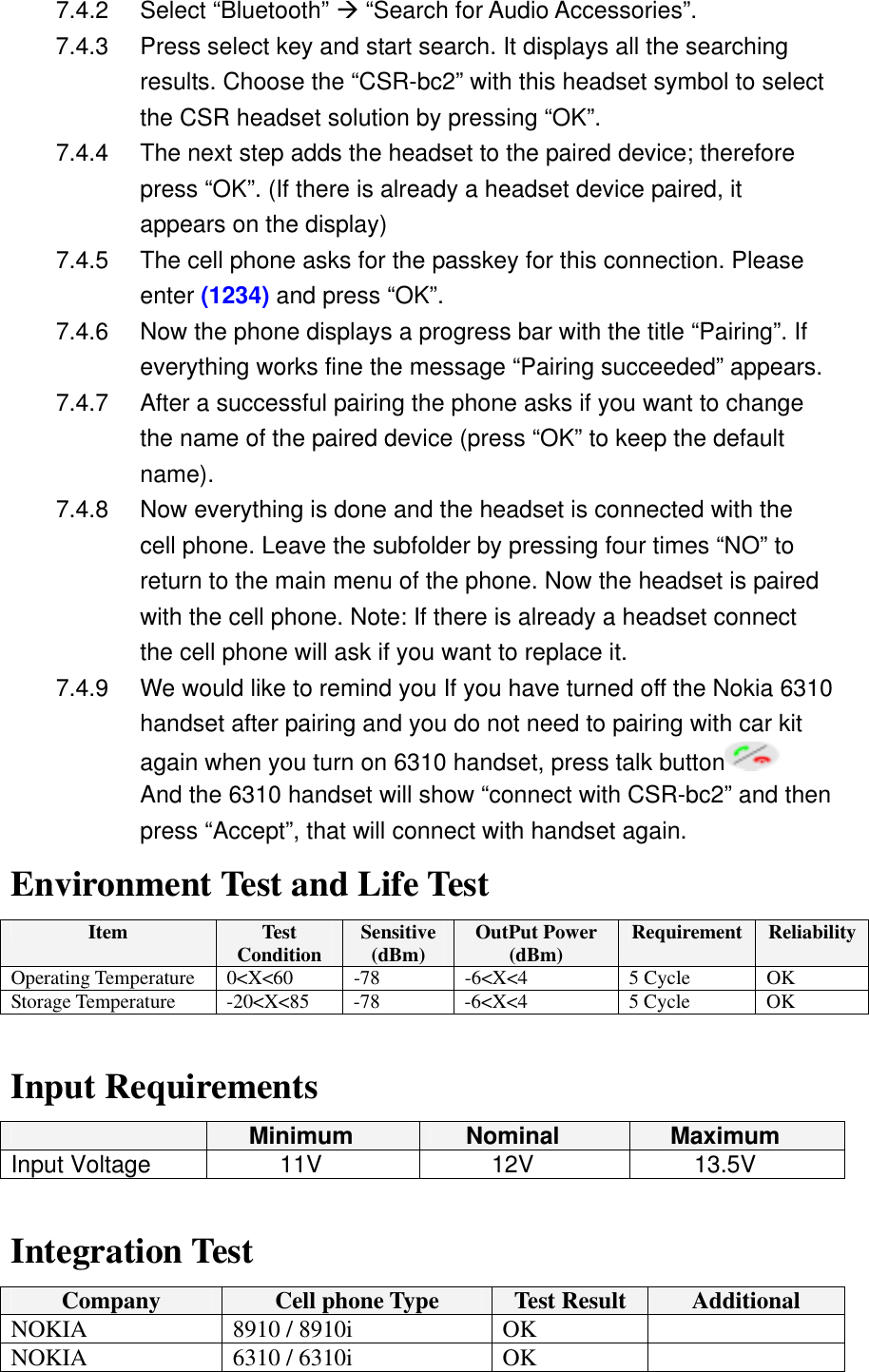 7.4.2 Select &ldquo;Bluetooth&rdquo; &AElig; &ldquo;Search for Audio Accessories&rdquo;. 7.4.3  Press select key and start search. It displays all the searching results. Choose the &ldquo;CSR-bc2&rdquo; with this headset symbol to select the CSR headset solution by pressing &ldquo;OK&rdquo;.   7.4.4  The next step adds the headset to the paired device; therefore press &ldquo;OK&rdquo;. (If there is already a headset device paired, it appears on the display) 7.4.5  The cell phone asks for the passkey for this connection. Please enter (1234) and press &ldquo;OK&rdquo;. 7.4.6  Now the phone displays a progress bar with the title &ldquo;Pairing&rdquo;. If everything works fine the message &ldquo;Pairing succeeded&rdquo; appears. 7.4.7  After a successful pairing the phone asks if you want to change the name of the paired device (press &ldquo;OK&rdquo; to keep the default name). 7.4.8  Now everything is done and the headset is connected with the cell phone. Leave the subfolder by pressing four times &ldquo;NO&rdquo; to return to the main menu of the phone. Now the headset is paired with the cell phone. Note: If there is already a headset connect the cell phone will ask if you want to replace it. 7.4.9  We would like to remind you If you have turned off the Nokia 6310 handset after pairing and you do not need to pairing with car kit again when you turn on 6310 handset, press talk button  And the 6310 handset will show &ldquo;connect with CSR-bc2&rdquo; and then press &ldquo;Accept&rdquo;, that will connect with handset again. Environment Test and Life Test Item  Test Condition  Sensitive(dBm)  OutPut Power (dBm)  Requirement  ReliabilityOperating Temperature  0<X<60  -78  -6<X<4  5 Cycle  OK Storage Temperature  -20<X<85  -78  -6<X<4  5 Cycle  OK  Input Requirements  Minimum  Nominal  Maximum Input Voltage  11V  12V  13.5V  Integration Test Company  Cell phone Type  Test Result  Additional NOKIA  8910 / 8910i  OK   NOKIA  6310 / 6310i  OK   