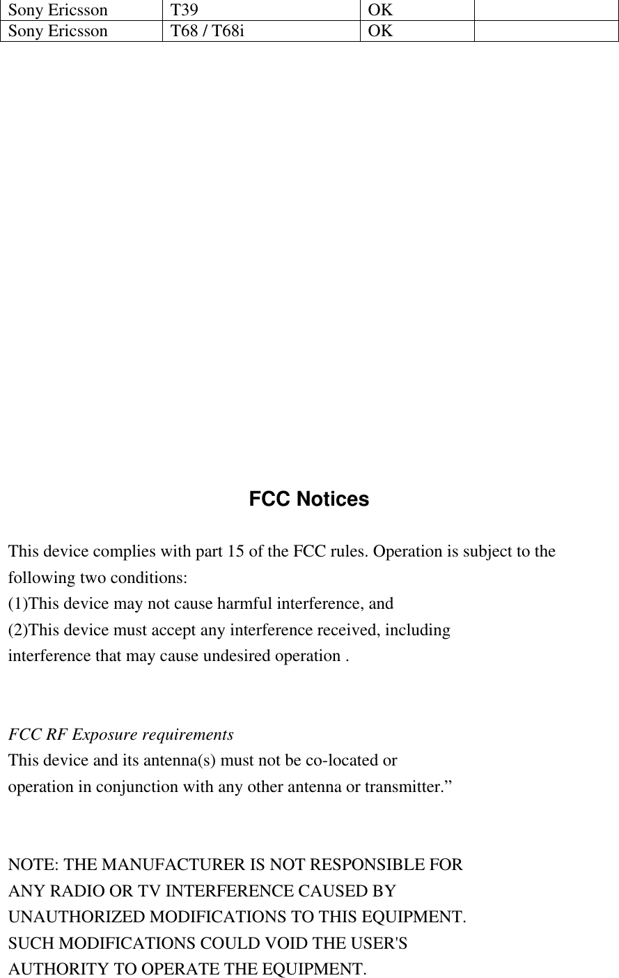 Sony Ericsson  T39  OK   Sony Ericsson  T68 / T68i  OK                    FCC Notices  This device complies with part 15 of the FCC rules. Operation is subject to the following two conditions: (1)This device may not cause harmful interference, and (2)This device must accept any interference received, including interference that may cause undesired operation .   FCC RF Exposure requirements This device and its antenna(s) must not be co-located or operation in conjunction with any other antenna or transmitter.&rdquo;   NOTE: THE MANUFACTURER IS NOT RESPONSIBLE FOR ANY RADIO OR TV INTERFERENCE CAUSED BY UNAUTHORIZED MODIFICATIONS TO THIS EQUIPMENT. SUCH MODIFICATIONS COULD VOID THE USER'S AUTHORITY TO OPERATE THE EQUIPMENT.  