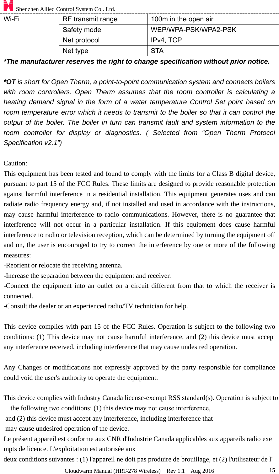 Shenzhen Allied Control System Co,. Ltd. Cloudwarm Manual (HRT-278 Wireless)  Rev 1.1  Aug 2016  15Wi-Fi  RF transmit range  100m in the open air Safety mode  WEP/WPA-PSK/WPA2-PSK Net protocol  IPv4, TCP Net type  STA *The manufacturer reserves the right to change specification without prior notice.*OT is short for Open Therm, a point-to-point communication system and connects boilerswith room controllers. Open Therm assumes that the room controller is calculating a heating demand signal in the form of a water temperature Control Set point based on room temperature error which it needs to transmit to the boiler so that it can control the output of the boiler. The boiler in turn can transmit fault and system information to the room controller for display or diagnostics. ( Selected from “Open Therm Protocol Specification v2.1”) Caution: This equipment has been tested and found to comply with the limits for a Class B digital device, pursuant to part 15 of the FCC Rules. These limits are designed to provide reasonable protection against harmful interference in a residential installation. This equipment generates uses and can radiate radio frequency energy and, if not installed and used in accordance with the instructions, may cause harmful interference to radio communications. However, there is no guarantee that interference will not occur in a particular installation. If this equipment does cause harmful interference to radio or television reception, which can be determined by turning the equipment off and on, the user is encouraged to try to correct the interference by one or more of the following measures: -Reorient or relocate the receiving antenna. -Increase the separation between the equipment and receiver. -Connect the equipment into an outlet on a circuit different from that to which the receiver is connected. -Consult the dealer or an experienced radio/TV technician for help. This device complies with part 15 of the FCC Rules. Operation is subject to the following two conditions: (1) This device may not cause harmful interference, and (2) this device must accept any interference received, including interference that may cause undesired operation. Any Changes or modifications not expressly approved by the party responsible for compliance could void the user&apos;s authority to operate the equipment. This device complies with Industry Canada license-exempt RSS standard(s). Operation is subject tothe following two conditions: (1) this device may not cause interference, and (2) this device must accept any interference, including interference that may cause undesired operation of the device. Le présent appareil est conforme aux CNR d&apos;Industrie Canada applicables aux appareils radio exempts de licence. L&apos;exploitation est autorisée aux deux conditions suivantes : (1) l&apos;appareil ne doit pas produire de brouillage, et (2) l&apos;utilisateur de l&apos;