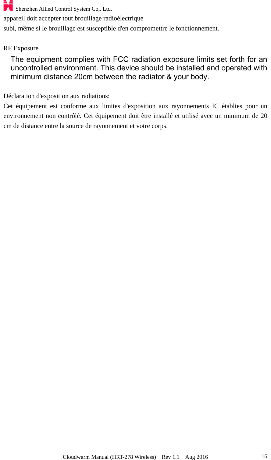    Shenzhen Allied Control System Co,. Ltd. Cloudwarm Manual (HRT-278 Wireless)  Rev 1.1  Aug 2016  16appareil doit accepter tout brouillage radioélectrique subi, même si le brouillage est susceptible d&apos;en compromettre le fonctionnement.  RF Exposure The equipment complies with FCC radiation exposure limits set forth for an uncontrolled environment. This device should be installed and operated with minimum distance 20cm between the radiator &amp; your body.  Déclaration d&apos;exposition aux radiations:   Cet équipement est conforme aux limites d&apos;exposition aux rayonnements IC établies pour un environnement non contrôlé. Cet équipement doit être installé et utilisé avec un minimum de 20 cm de distance entre la source de rayonnement et votre corps.  