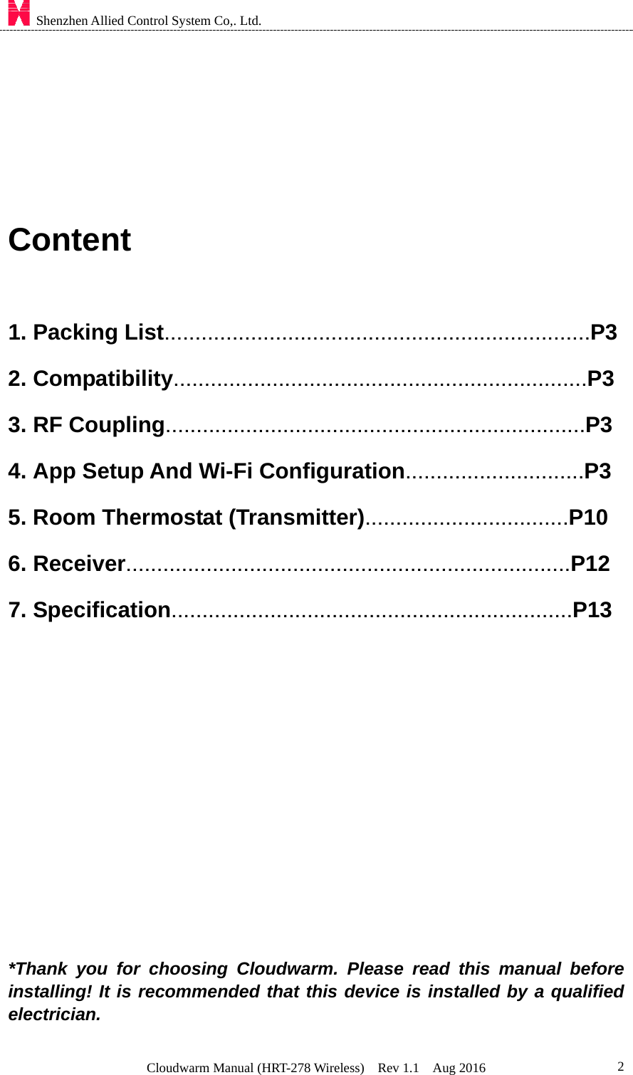    Shenzhen Allied Control System Co,. Ltd. Cloudwarm Manual (HRT-278 Wireless)  Rev 1.1  Aug 2016  2    Content  1. Packing List.....................................................................P3    2. Compatibility...................................................................P3 3. RF Coupling....................................................................P3       4. App Setup And Wi-Fi Configuration.............................P3 5. Room Thermostat (Transmitter).................................P10 6. Receiver........................................................................P12 7. Specification.................................................................P13        *Thank you for choosing Cloudwarm. Please read this manual before installing! It is recommended that this device is installed by a qualified electrician.  