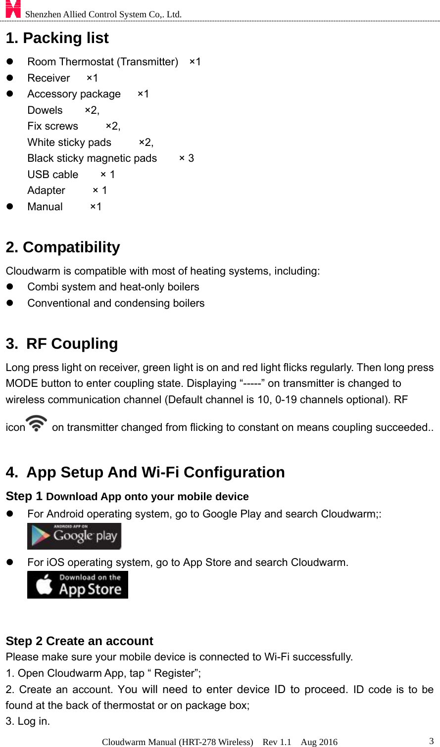    Shenzhen Allied Control System Co,. Ltd. Cloudwarm Manual (HRT-278 Wireless)  Rev 1.1  Aug 2016  31. Packing list   Room Thermostat (Transmitter)  ×1   Receiver   ×1   Accessory package   ×1      Dowels    ×2,      Fix screws     ×2,     White sticky pads     ×2,  Black sticky magnetic pads    × 3 USB cable    × 1 Adapter     × 1   Manual     ×1  2. Compatibility Cloudwarm is compatible with most of heating systems, including:   Combi system and heat-only boilers   Conventional and condensing boilers  3. RF Coupling Long press light on receiver, green light is on and red light flicks regularly. Then long press MODE button to enter coupling state. Displaying “-----” on transmitter is changed to wireless communication channel (Default channel is 10, 0-19 channels optional). RF icon   on transmitter changed from flicking to constant on means coupling succeeded..  4.  App Setup And Wi-Fi Configuration   Step 1 Download App onto your mobile device   For Android operating system, go to Google Play and search Cloudwarm;:         For iOS operating system, go to App Store and search Cloudwarm.                 Step 2 Create an account Please make sure your mobile device is connected to Wi-Fi successfully. 1. Open Cloudwarm App, tap “ Register”; 2. Create an account. You will need to enter device ID to proceed. ID code is to be found at the back of thermostat or on package box; 3. Log in.     