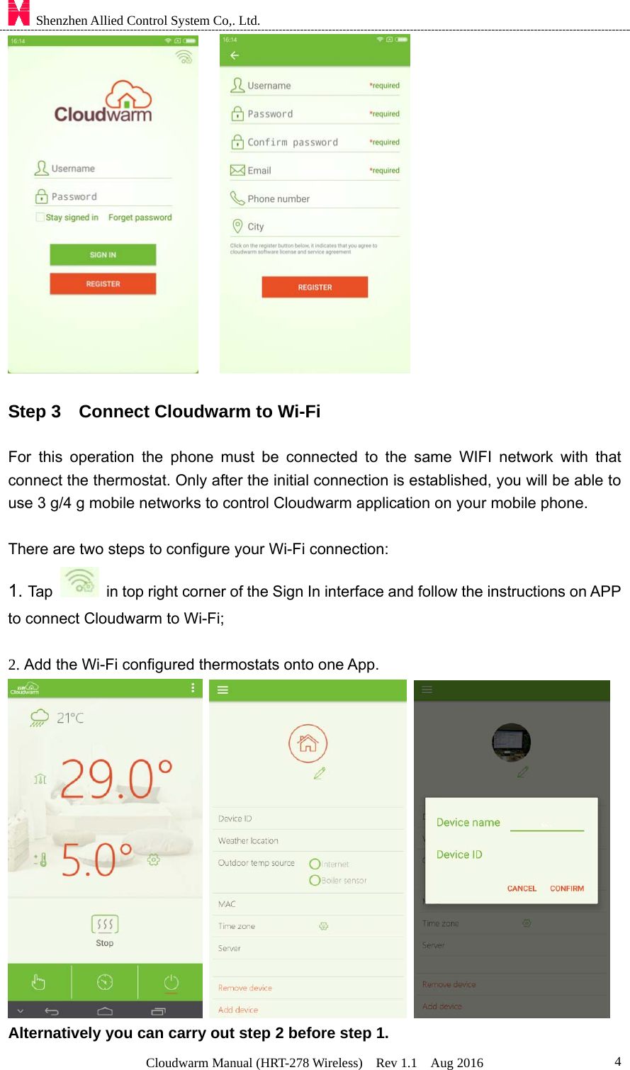    Shenzhen Allied Control System Co,. Ltd. Cloudwarm Manual (HRT-278 Wireless)  Rev 1.1  Aug 2016  4     Step 3    Connect Cloudwarm to Wi-Fi  For this operation the phone must be connected to the same WIFI network with that connect the thermostat. Only after the initial connection is established, you will be able to use 3 g/4 g mobile networks to control Cloudwarm application on your mobile phone.  There are two steps to configure your Wi-Fi connection: 1. Tap    in top right corner of the Sign In interface and follow the instructions on APP to connect Cloudwarm to Wi-Fi;    2. Add the Wi-Fi configured thermostats onto one App.      Alternatively you can carry out step 2 before step 1. 