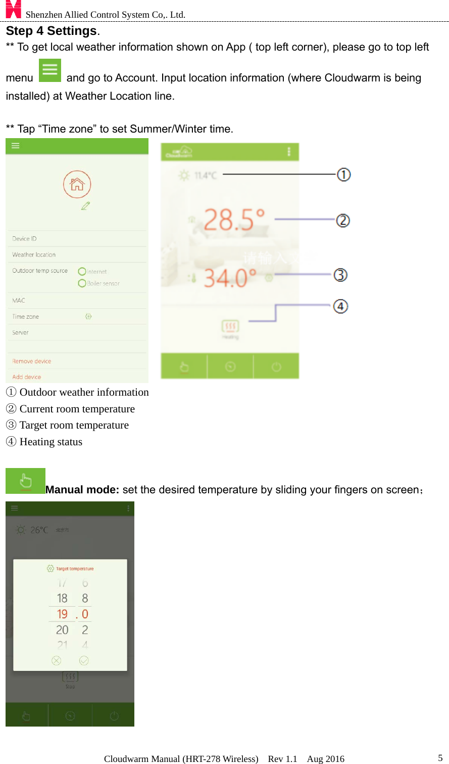    Shenzhen Allied Control System Co,. Ltd. Cloudwarm Manual (HRT-278 Wireless)  Rev 1.1  Aug 2016  5Step 4 Settings. ** To get local weather information shown on App ( top left corner), please go to top left menu    and go to Account. Input location information (where Cloudwarm is being installed) at Weather Location line.    ** Tap “Time zone” to set Summer/Winter time.     ① Outdoor weather information     ② Current room temperature       ③ Target room temperature       ④ Heating status  Manual mode: set the desired temperature by sliding your fingers on screen；     