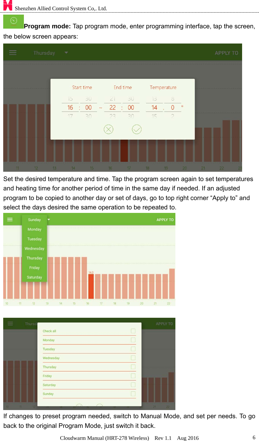    Shenzhen Allied Control System Co,. Ltd. Cloudwarm Manual (HRT-278 Wireless)  Rev 1.1  Aug 2016  6Program mode: Tap program mode, enter programming interface, tap the screen, the below screen appears:    Set the desired temperature and time. Tap the program screen again to set temperatures and heating time for another period of time in the same day if needed. If an adjusted program to be copied to another day or set of days, go to top right corner “Apply to” and select the days desired the same operation to be repeated to.      If changes to preset program needed, switch to Manual Mode, and set per needs. To go back to the original Program Mode, just switch it back. 