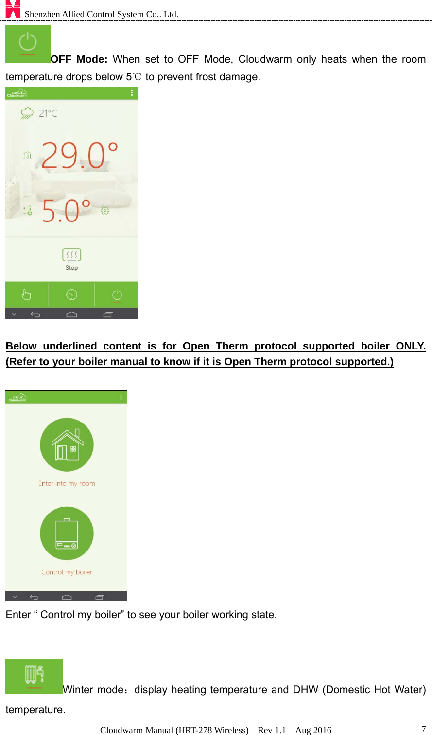    Shenzhen Allied Control System Co,. Ltd. Cloudwarm Manual (HRT-278 Wireless)  Rev 1.1  Aug 2016  7OFF Mode: When set to OFF Mode, Cloudwarm only heats when the room temperature drops below 5  to prevent frost damage.℃   Below underlined content is for Open Therm protocol supported boiler ONLY.  (Refer to your boiler manual to know if it is Open Therm protocol supported.)   Enter “ Control my boiler” to see your boiler working state.   Winter mode：display heating temperature and DHW (Domestic Hot Water) temperature. 