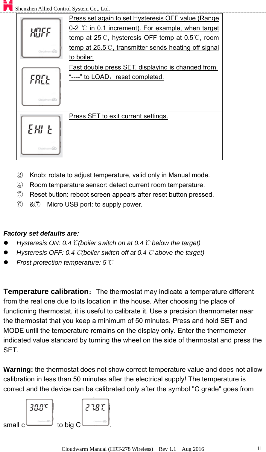    Shenzhen Allied Control System Co,. Ltd. Cloudwarm Manual (HRT-278 Wireless)  Rev 1.1  Aug 2016  11 Press set again to set Hysteresis OFF value (Range 0-2   in 0.1 increment). For example, when target ℃temp at 25 , hysteresis OFF temp at 0.5 , room ℃℃temp at 25.5 , ℃transmitter sends heating off signal to boiler.  Fast double press SET, displaying is changed from “----” to LOAD，reset completed.   Press SET to exit current settings.  ③  Knob: rotate to adjust temperature, valid only in Manual mode. ④  Room temperature sensor: detect current room temperature. ⑤  Reset button: reboot screen appears after reset button pressed. ⑥  &amp;⑦    Micro USB port: to supply power.     Factory set defaults are:    Hysteresis ON: 0.4 (boiler switch on at 0.4  below the target)℃℃  Hysteresis OFF: 0.4 (boiler switch off at 0.4  above the target)℃℃  Frost protection temperature: 5℃   Temperature calibration：The thermostat may indicate a temperature different from the real one due to its location in the house. After choosing the place of functioning thermostat, it is useful to calibrate it. Use a precision thermometer near the thermostat that you keep a minimum of 50 minutes. Press and hold SET and MODE until the temperature remains on the display only. Enter the thermometer indicated value standard by turning the wheel on the side of thermostat and press the SET.  Warning: the thermostat does not show correct temperature value and does not allow calibration in less than 50 minutes after the electrical supply! The temperature is correct and the device can be calibrated only after the symbol &quot;C grade&quot; goes from   small c   to big C .   