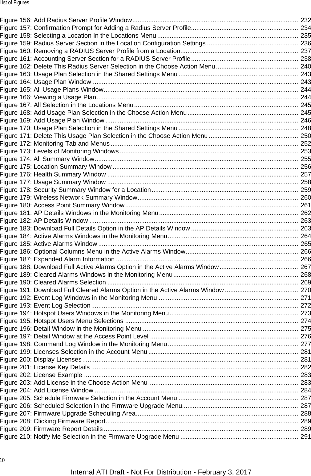 List of Figures10Figure 156: Add Radius Server Profile Window............................................................................................. 232Figure 157: Confirmation Prompt for Adding a Radius Server Profile............................................................ 234Figure 158: Selecting a Location In the Locations Menu ............................................................................... 235Figure 159: Radius Server Section in the Location Configuration Settings ................................................... 236Figure 160: Removing a RADIUS Server Profile from a Location.................................................................. 237Figure 161: Accounting Server Section for a RADIUS Server Profile............................................................ 238Figure 162: Delete This Radius Server Selection in the Choose Action Menu.............................................. 240Figure 163: Usage Plan Selection in the Shared Settings Menu ................................................................... 243Figure 164: Usage Plan Window ................................................................................................................... 243Figure 165: All Usage Plans Window............................................................................................................. 244Figure 166: Viewing a Usage Plan................................................................................................................. 244Figure 167: All Selection in the Locations Menu............................................................................................ 245Figure 168: Add Usage Plan Selection in the Choose Action Menu.............................................................. 245Figure 169: Add Usage Plan Window ............................................................................................................ 246Figure 170: Usage Plan Selection in the Shared Settings Menu ................................................................... 248Figure 171: Delete This Usage Plan Selection in the Choose Action Menu .................................................. 250Figure 172: Monitoring Tab and Menus ......................................................................................................... 252Figure 173: Levels of Monitoring Windows .................................................................................................... 253Figure 174: All Summary Window.................................................................................................................. 255Figure 175: Location Summary Window ........................................................................................................ 256Figure 176: Health Summary Window ........................................................................................................... 257Figure 177: Usage Summary Window ........................................................................................................... 258Figure 178: Security Summary Window for a Location.................................................................................. 259Figure 179: Wireless Network Summary Window.......................................................................................... 260Figure 180: Access Point Summary Window................................................................................................. 261Figure 181: AP Details Windows in the Monitoring Menu.............................................................................. 262Figure 182: AP Details Window ..................................................................................................................... 263Figure 183: Download Full Details Option in the AP Details Window ............................................................ 263Figure 184: Active Alarms Windows in the Monitoring Menu......................................................................... 264Figure 185: Active Alarms Window ................................................................................................................ 265Figure 186: Optional Columns Menu in the Active Alarms Window............................................................... 266Figure 187: Expanded Alarm Information ...................................................................................................... 266Figure 188: Download Full Active Alarms Option in the Active Alarms Window............................................ 267Figure 189: Cleared Alarms Windows in the Monitoring Menu...................................................................... 268Figure 190: Cleared Alarms Selection ........................................................................................................... 269Figure 191: Download Full Cleared Alarms Option in the Active Alarms Window ......................................... 270Figure 192: Event Log Windows in the Monitoring Menu .............................................................................. 271Figure 193: Event Log Selection.................................................................................................................... 272Figure 194: Hotspot Users Windows in the Monitoring Menu........................................................................ 273Figure 195: Hotspot Users Menu Selections ................................................................................................. 274Figure 196: Detail Window in the Monitoring Menu ....................................................................................... 275Figure 197: Detail Window at the Access Point Level ................................................................................... 276Figure 198: Command Log Window in the Monitoring Menu......................................................................... 277Figure 199: Licenses Selection in the Account Menu .................................................................................... 281Figure 200: Display Licenses......................................................................................................................... 281Figure 201: License Key Details .................................................................................................................... 282Figure 202: License Example ........................................................................................................................ 283Figure 203: Add License in the Choose Action Menu.................................................................................... 283Figure 204: Add License Window .................................................................................................................. 284Figure 205: Schedule Firmware Selection in the Account Menu ................................................................... 287Figure 206: Scheduled Selection in the Firmware Upgrade Menu................................................................. 287Figure 207: Firmware Upgrade Scheduling Area........................................................................................... 288Figure 208: Clicking Firmware Report............................................................................................................ 289Figure 209: Firmware Report Details ............................................................................................................. 289Figure 210: Notify Me Selection in the Firmware Upgrade Menu .................................................................. 291Internal ATI Draft - Not For Distribution - February 3, 2017