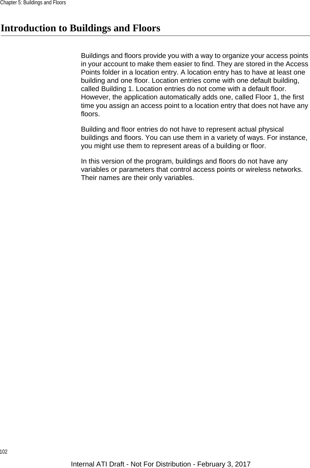 Chapter 5: Buildings and Floors102Introduction to Buildings and FloorsBuildings and floors provide you with a way to organize your access points in your account to make them easier to find. They are stored in the Access Points folder in a location entry. A location entry has to have at least one building and one floor. Location entries come with one default building, called Building 1. Location entries do not come with a default floor. However, the application automatically adds one, called Floor 1, the first time you assign an access point to a location entry that does not have any floors.Building and floor entries do not have to represent actual physical buildings and floors. You can use them in a variety of ways. For instance, you might use them to represent areas of a building or floor.In this version of the program, buildings and floors do not have any variables or parameters that control access points or wireless networks. Their names are their only variables.Internal ATI Draft - Not For Distribution - February 3, 2017