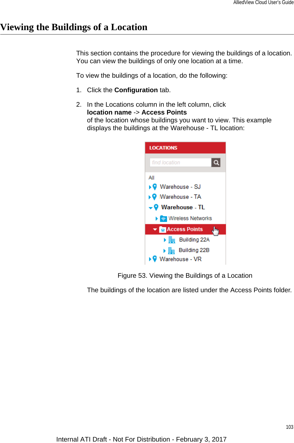 AlliedView Cloud User’s Guide103Viewing the Buildings of a LocationThis section contains the procedure for viewing the buildings of a location. You can view the buildings of only one location at a time.To view the buildings of a location, do the following:1. Click the Configuration tab.2. In the Locations column in the left column, clicklocation name -&gt; Access Pointsof the location whose buildings you want to view. This example displays the buildings at the Warehouse - TL location:Figure 53. Viewing the Buildings of a LocationThe buildings of the location are listed under the Access Points folder.Internal ATI Draft - Not For Distribution - February 3, 2017