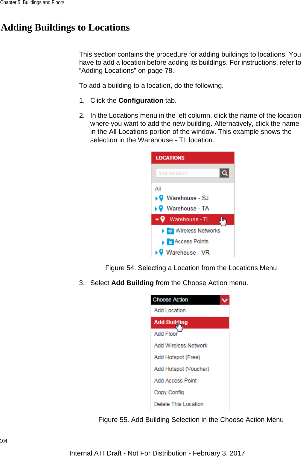 Chapter 5: Buildings and Floors104Adding Buildings to LocationsThis section contains the procedure for adding buildings to locations. You have to add a location before adding its buildings. For instructions, refer to “Adding Locations” on page 78.To add a building to a location, do the following.1. Click the Configuration tab.2. In the Locations menu in the left column, click the name of the location where you want to add the new building. Alternatively, click the name in the All Locations portion of the window. This example shows the selection in the Warehouse - TL location.Figure 54. Selecting a Location from the Locations Menu3. Select Add Building from the Choose Action menu.Figure 55. Add Building Selection in the Choose Action MenuInternal ATI Draft - Not For Distribution - February 3, 2017