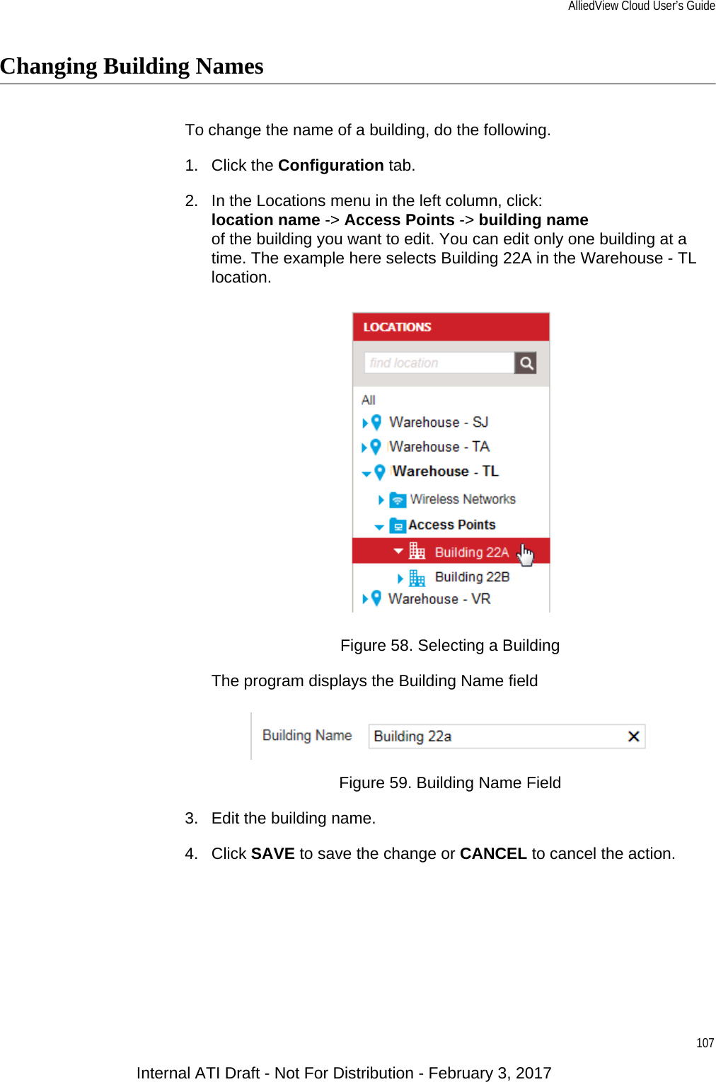 AlliedView Cloud User’s Guide107Changing Building NamesTo change the name of a building, do the following.1. Click the Configuration tab.2. In the Locations menu in the left column, click:location name -&gt; Access Points -&gt; building nameof the building you want to edit. You can edit only one building at a time. The example here selects Building 22A in the Warehouse - TL location.Figure 58. Selecting a BuildingThe program displays the Building Name field Figure 59. Building Name Field3. Edit the building name.4. Click SAVE to save the change or CANCEL to cancel the action.Internal ATI Draft - Not For Distribution - February 3, 2017