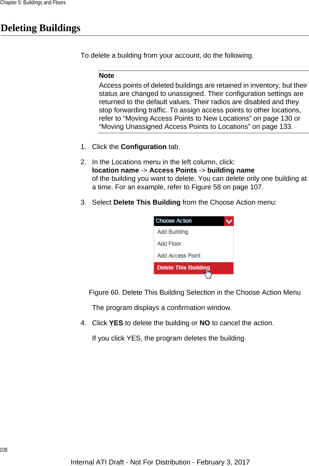 Chapter 5: Buildings and Floors108Deleting BuildingsTo delete a building from your account, do the following.NoteAccess points of deleted buildings are retained in inventory, but their status are changed to unassigned. Their configuration settings are returned to the default values. Their radios are disabled and they stop forwarding traffic. To assign access points to other locations, refer to “Moving Access Points to New Locations” on page 130 or “Moving Unassigned Access Points to Locations” on page 133.1. Click the Configuration tab.2. In the Locations menu in the left column, click:location name -&gt; Access Points -&gt; building nameof the building you want to delete. You can delete only one building at a time. For an example, refer to Figure 58 on page 107.3. Select Delete This Building from the Choose Action menu:Figure 60. Delete This Building Selection in the Choose Action MenuThe program displays a confirmation window.4. Click YES to delete the building or NO to cancel the action.If you click YES, the program deletes the building.Internal ATI Draft - Not For Distribution - February 3, 2017