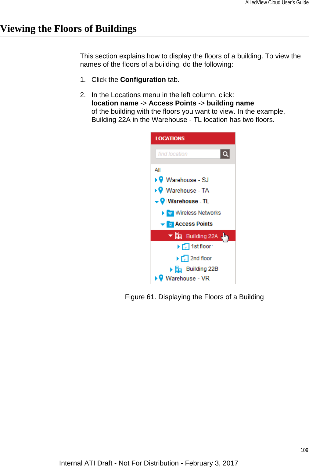 AlliedView Cloud User’s Guide109Viewing the Floors of BuildingsThis section explains how to display the floors of a building. To view the names of the floors of a building, do the following:1. Click the Configuration tab.2. In the Locations menu in the left column, click:location name -&gt; Access Points -&gt; building nameof the building with the floors you want to view. In the example, Building 22A in the Warehouse - TL location has two floors.Figure 61. Displaying the Floors of a BuildingInternal ATI Draft - Not For Distribution - February 3, 2017