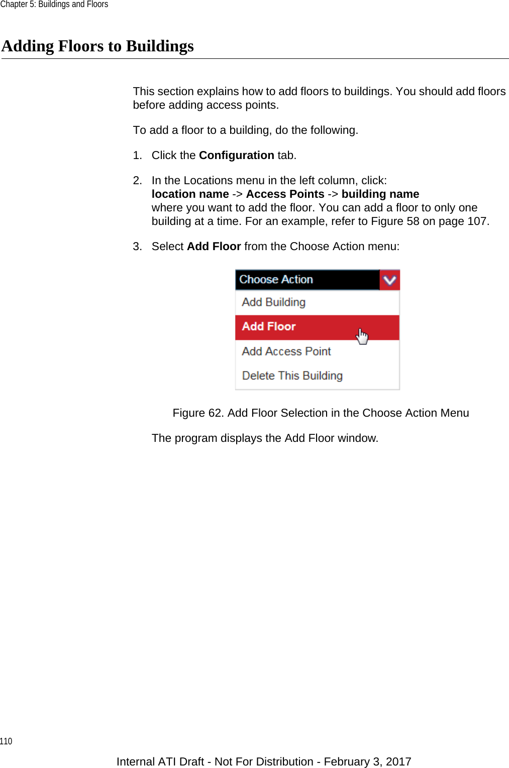 Chapter 5: Buildings and Floors110Adding Floors to BuildingsThis section explains how to add floors to buildings. You should add floors before adding access points.To add a floor to a building, do the following.1. Click the Configuration tab.2. In the Locations menu in the left column, click:location name -&gt; Access Points -&gt; building namewhere you want to add the floor. You can add a floor to only one building at a time. For an example, refer to Figure 58 on page 107.3. Select Add Floor from the Choose Action menu:Figure 62. Add Floor Selection in the Choose Action MenuThe program displays the Add Floor window.Internal ATI Draft - Not For Distribution - February 3, 2017