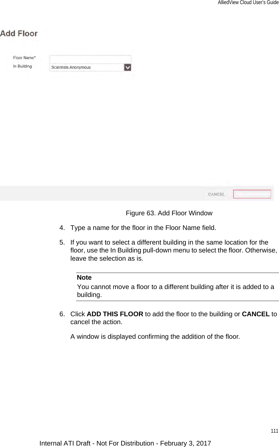 AlliedView Cloud User’s Guide111Figure 63. Add Floor Window4. Type a name for the floor in the Floor Name field.5. If you want to select a different building in the same location for the floor, use the In Building pull-down menu to select the floor. Otherwise, leave the selection as is.NoteYou cannot move a floor to a different building after it is added to a building.6. Click ADD THIS FLOOR to add the floor to the building or CANCEL to cancel the action.A window is displayed confirming the addition of the floor.Internal ATI Draft - Not For Distribution - February 3, 2017