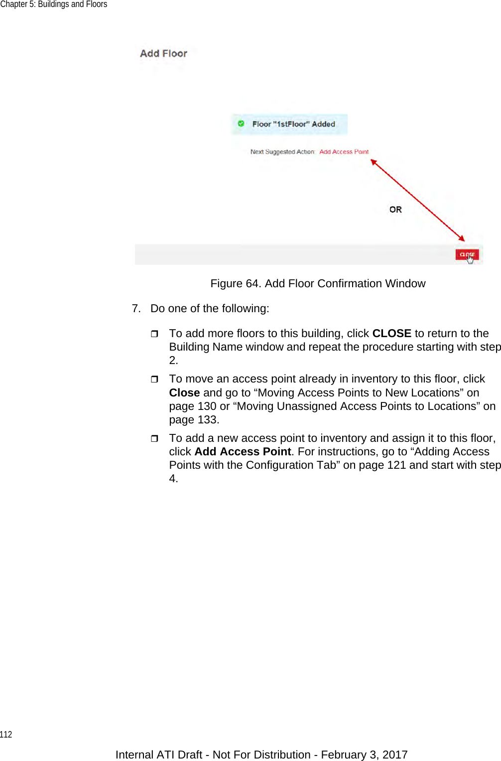 Chapter 5: Buildings and Floors112Figure 64. Add Floor Confirmation Window7. Do one of the following:To add more floors to this building, click CLOSE to return to the Building Name window and repeat the procedure starting with step 2.To move an access point already in inventory to this floor, click Close and go to “Moving Access Points to New Locations” on page 130 or “Moving Unassigned Access Points to Locations” on page 133.To add a new access point to inventory and assign it to this floor, click Add Access Point. For instructions, go to “Adding Access Points with the Configuration Tab” on page 121 and start with step 4.Internal ATI Draft - Not For Distribution - February 3, 2017