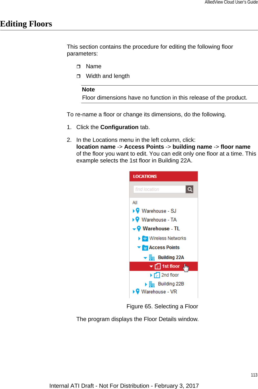 AlliedView Cloud User’s Guide113Editing FloorsThis section contains the procedure for editing the following floor parameters:NameWidth and lengthNoteFloor dimensions have no function in this release of the product.To re-name a floor or change its dimensions, do the following.1. Click the Configuration tab.2. In the Locations menu in the left column, click:location name -&gt; Access Points -&gt; building name -&gt; floor nameof the floor you want to edit. You can edit only one floor at a time. This example selects the 1st floor in Building 22A.Figure 65. Selecting a FloorThe program displays the Floor Details window.Internal ATI Draft - Not For Distribution - February 3, 2017