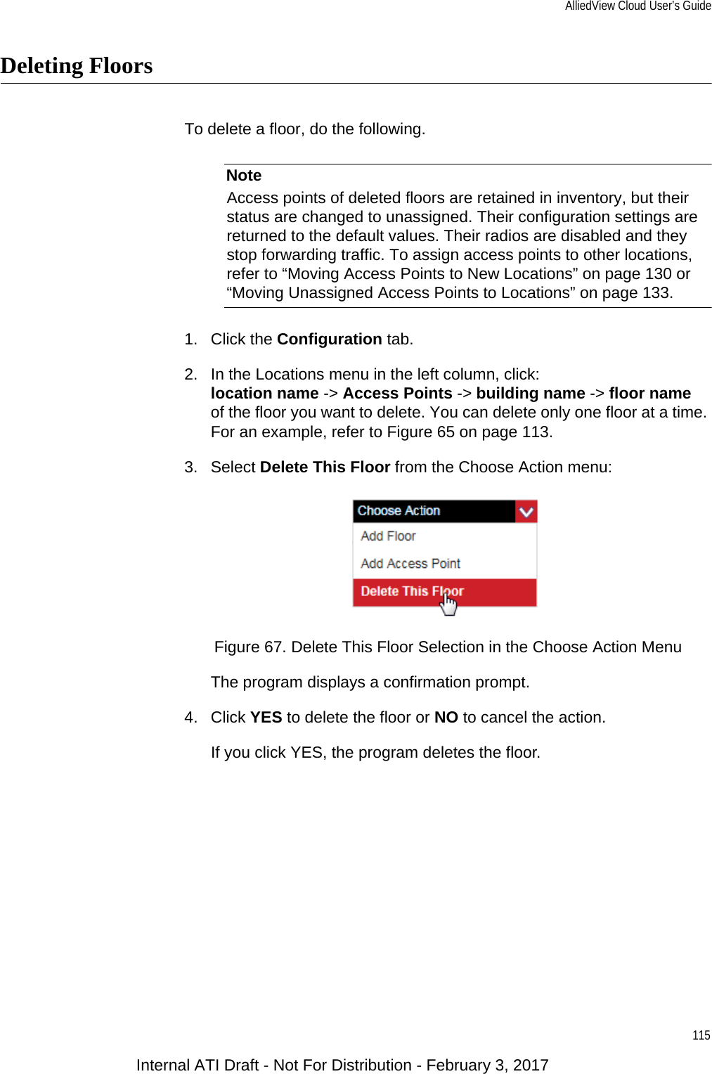 AlliedView Cloud User’s Guide115Deleting FloorsTo delete a floor, do the following.NoteAccess points of deleted floors are retained in inventory, but their status are changed to unassigned. Their configuration settings are returned to the default values. Their radios are disabled and they stop forwarding traffic. To assign access points to other locations, refer to “Moving Access Points to New Locations” on page 130 or “Moving Unassigned Access Points to Locations” on page 133.1. Click the Configuration tab.2. In the Locations menu in the left column, click:location name -&gt; Access Points -&gt; building name -&gt; floor nameof the floor you want to delete. You can delete only one floor at a time. For an example, refer to Figure 65 on page 113.3. Select Delete This Floor from the Choose Action menu:Figure 67. Delete This Floor Selection in the Choose Action MenuThe program displays a confirmation prompt.4. Click YES to delete the floor or NO to cancel the action.If you click YES, the program deletes the floor.Internal ATI Draft - Not For Distribution - February 3, 2017