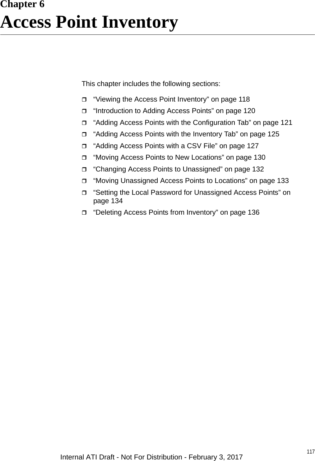 117Chapter 6Access Point InventoryThis chapter includes the following sections:“Viewing the Access Point Inventory” on page 118“Introduction to Adding Access Points” on page 120“Adding Access Points with the Configuration Tab” on page 121“Adding Access Points with the Inventory Tab” on page 125“Adding Access Points with a CSV File” on page 127“Moving Access Points to New Locations” on page 130“Changing Access Points to Unassigned” on page 132“Moving Unassigned Access Points to Locations” on page 133“Setting the Local Password for Unassigned Access Points” on page 134“Deleting Access Points from Inventory” on page 136Internal ATI Draft - Not For Distribution - February 3, 2017