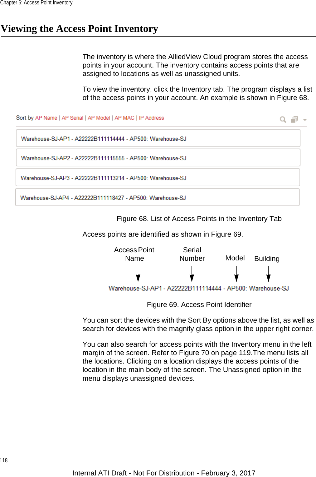 Chapter 6: Access Point Inventory118Viewing the Access Point InventoryThe inventory is where the AlliedView Cloud program stores the access points in your account. The inventory contains access points that are assigned to locations as well as unassigned units.To view the inventory, click the Inventory tab. The program displays a list of the access points in your account. An example is shown in Figure 68.Figure 68. List of Access Points in the Inventory TabAccess points are identified as shown in Figure 69.Figure 69. Access Point IdentifierYou can sort the devices with the Sort By options above the list, as well as search for devices with the magnify glass option in the upper right corner.You can also search for access points with the Inventory menu in the left margin of the screen. Refer to Figure 70 on page 119.The menu lists all the locations. Clicking on a location displays the access points of the location in the main body of the screen. The Unassigned option in the menu displays unassigned devices.Access Point Name Serial Number Model BuildingInternal ATI Draft - Not For Distribution - February 3, 2017