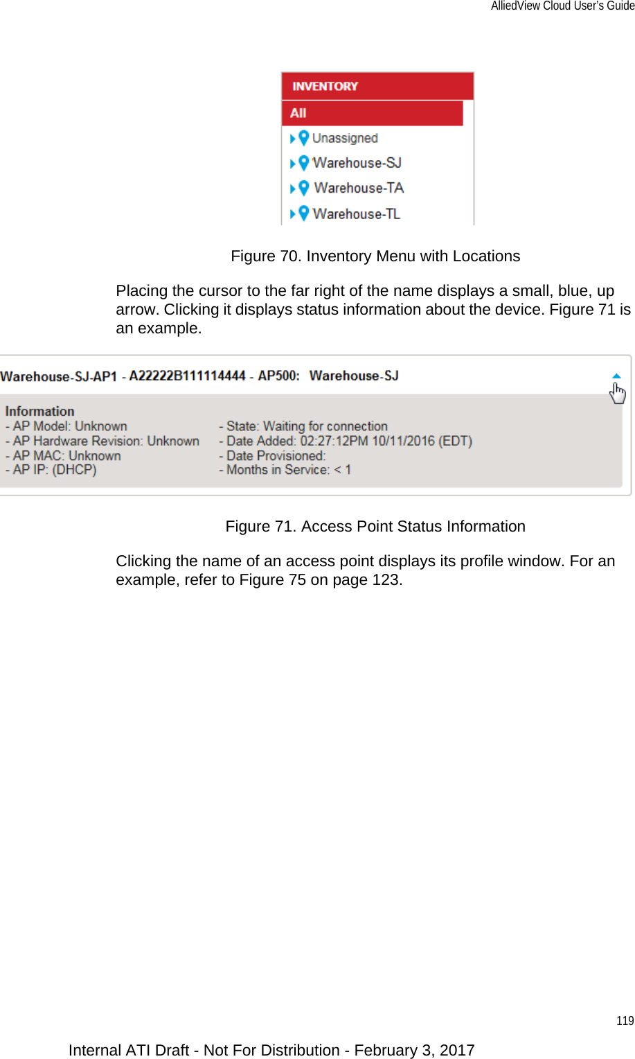 AlliedView Cloud User’s Guide119Figure 70. Inventory Menu with LocationsPlacing the cursor to the far right of the name displays a small, blue, up arrow. Clicking it displays status information about the device. Figure 71 is an example.Figure 71. Access Point Status InformationClicking the name of an access point displays its profile window. For an example, refer to Figure 75 on page 123.Internal ATI Draft - Not For Distribution - February 3, 2017