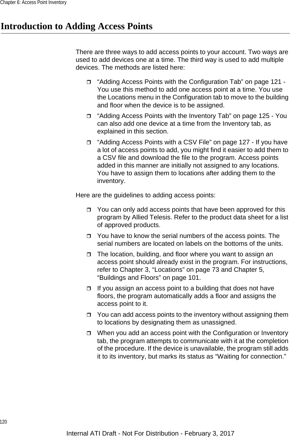 Chapter 6: Access Point Inventory120Introduction to Adding Access PointsThere are three ways to add access points to your account. Two ways are used to add devices one at a time. The third way is used to add multiple devices. The methods are listed here:“Adding Access Points with the Configuration Tab” on page 121 - You use this method to add one access point at a time. You use the Locations menu in the Configuration tab to move to the building and floor when the device is to be assigned.“Adding Access Points with the Inventory Tab” on page 125 - You can also add one device at a time from the Inventory tab, as explained in this section.“Adding Access Points with a CSV File” on page 127 - If you have a lot of access points to add, you might find it easier to add them to a CSV file and download the file to the program. Access points added in this manner are initially not assigned to any locations. You have to assign them to locations after adding them to the inventory.Here are the guidelines to adding access points:You can only add access points that have been approved for this program by Allied Telesis. Refer to the product data sheet for a list of approved products.You have to know the serial numbers of the access points. The serial numbers are located on labels on the bottoms of the units.The location, building, and floor where you want to assign an access point should already exist in the program. For instructions, refer to Chapter 3, “Locations” on page 73 and Chapter 5, “Buildings and Floors” on page 101.If you assign an access point to a building that does not have floors, the program automatically adds a floor and assigns the access point to it.You can add access points to the inventory without assigning them to locations by designating them as unassigned.When you add an access point with the Configuration or Inventory tab, the program attempts to communicate with it at the completion of the procedure. If the device is unavailable, the program still adds it to its inventory, but marks its status as “Waiting for connection.”Internal ATI Draft - Not For Distribution - February 3, 2017