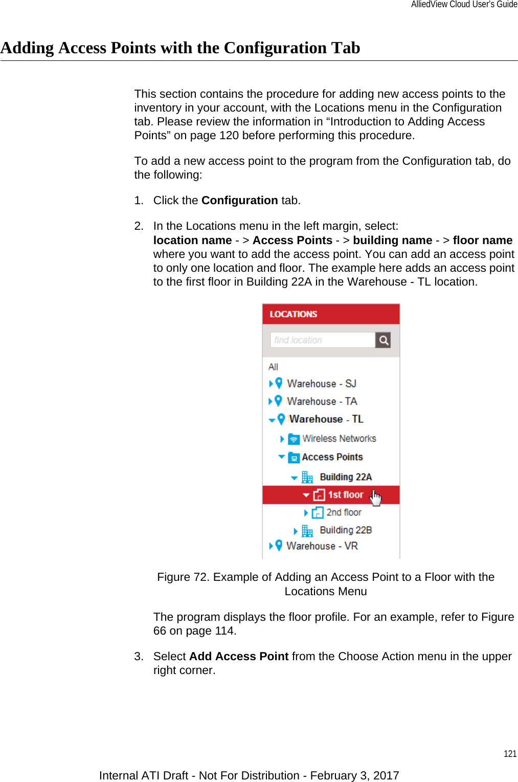 AlliedView Cloud User’s Guide121Adding Access Points with the Configuration TabThis section contains the procedure for adding new access points to the inventory in your account, with the Locations menu in the Configuration tab. Please review the information in “Introduction to Adding Access Points” on page 120 before performing this procedure.To add a new access point to the program from the Configuration tab, do the following:1. Click the Configuration tab.2. In the Locations menu in the left margin, select:location name - &gt; Access Points - &gt; building name - &gt; floor namewhere you want to add the access point. You can add an access point to only one location and floor. The example here adds an access point to the first floor in Building 22A in the Warehouse - TL location.Figure 72. Example of Adding an Access Point to a Floor with the Locations MenuThe program displays the floor profile. For an example, refer to Figure 66 on page 114.3. Select Add Access Point from the Choose Action menu in the upper right corner.Internal ATI Draft - Not For Distribution - February 3, 2017