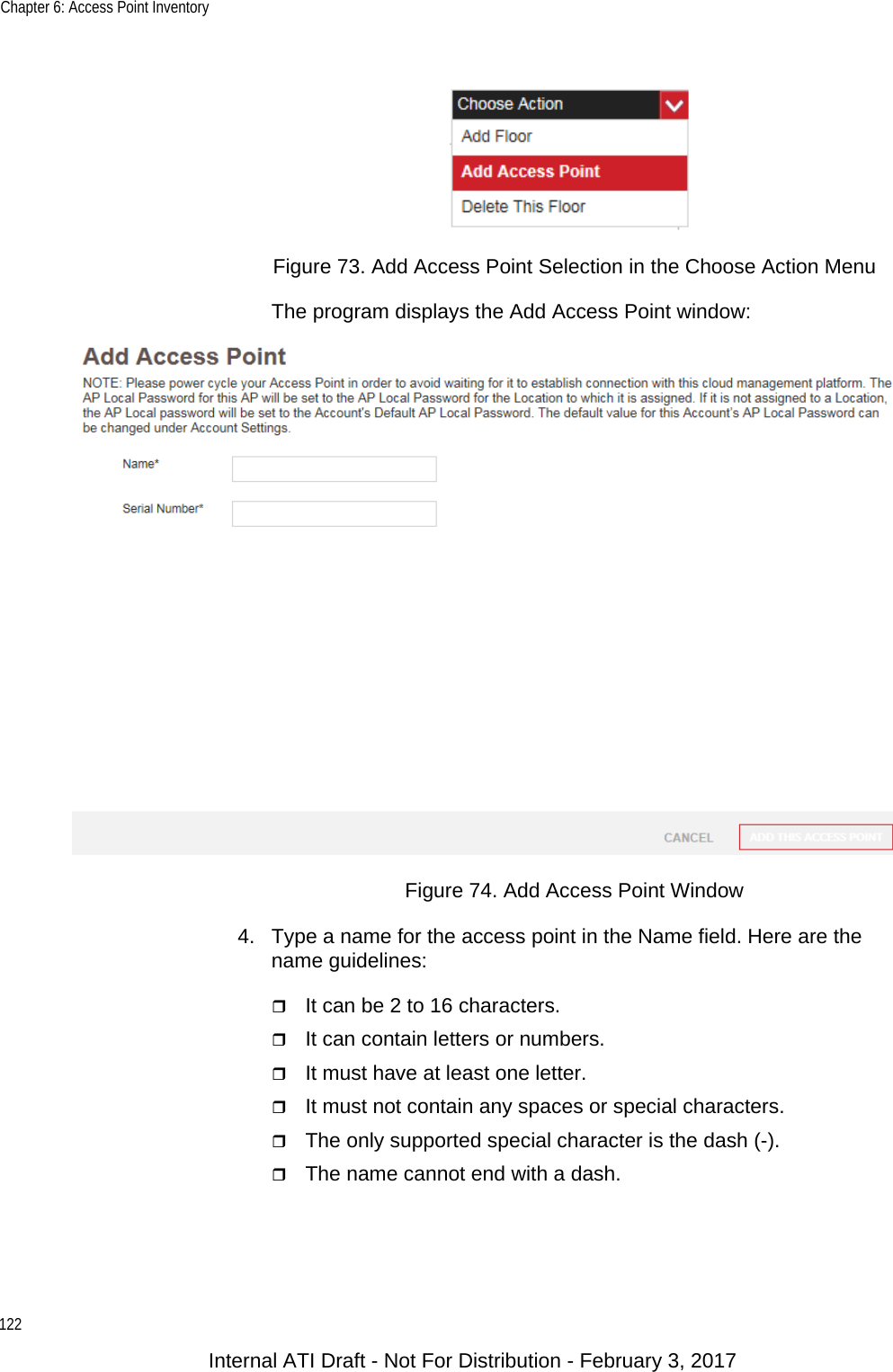 Chapter 6: Access Point Inventory122Figure 73. Add Access Point Selection in the Choose Action MenuThe program displays the Add Access Point window:Figure 74. Add Access Point Window4. Type a name for the access point in the Name field. Here are the name guidelines:It can be 2 to 16 characters.It can contain letters or numbers.It must have at least one letter.It must not contain any spaces or special characters.The only supported special character is the dash (-).The name cannot end with a dash.Internal ATI Draft - Not For Distribution - February 3, 2017
