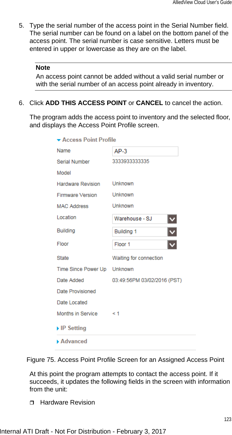 AlliedView Cloud User’s Guide1235. Type the serial number of the access point in the Serial Number field. The serial number can be found on a label on the bottom panel of the access point. The serial number is case sensitive. Letters must be entered in upper or lowercase as they are on the label.NoteAn access point cannot be added without a valid serial number or with the serial number of an access point already in inventory.6. Click ADD THIS ACCESS POINT or CANCEL to cancel the action.The program adds the access point to inventory and the selected floor, and displays the Access Point Profile screen.Figure 75. Access Point Profile Screen for an Assigned Access PointAt this point the program attempts to contact the access point. If it succeeds, it updates the following fields in the screen with information from the unit:Hardware RevisionInternal ATI Draft - Not For Distribution - February 3, 2017